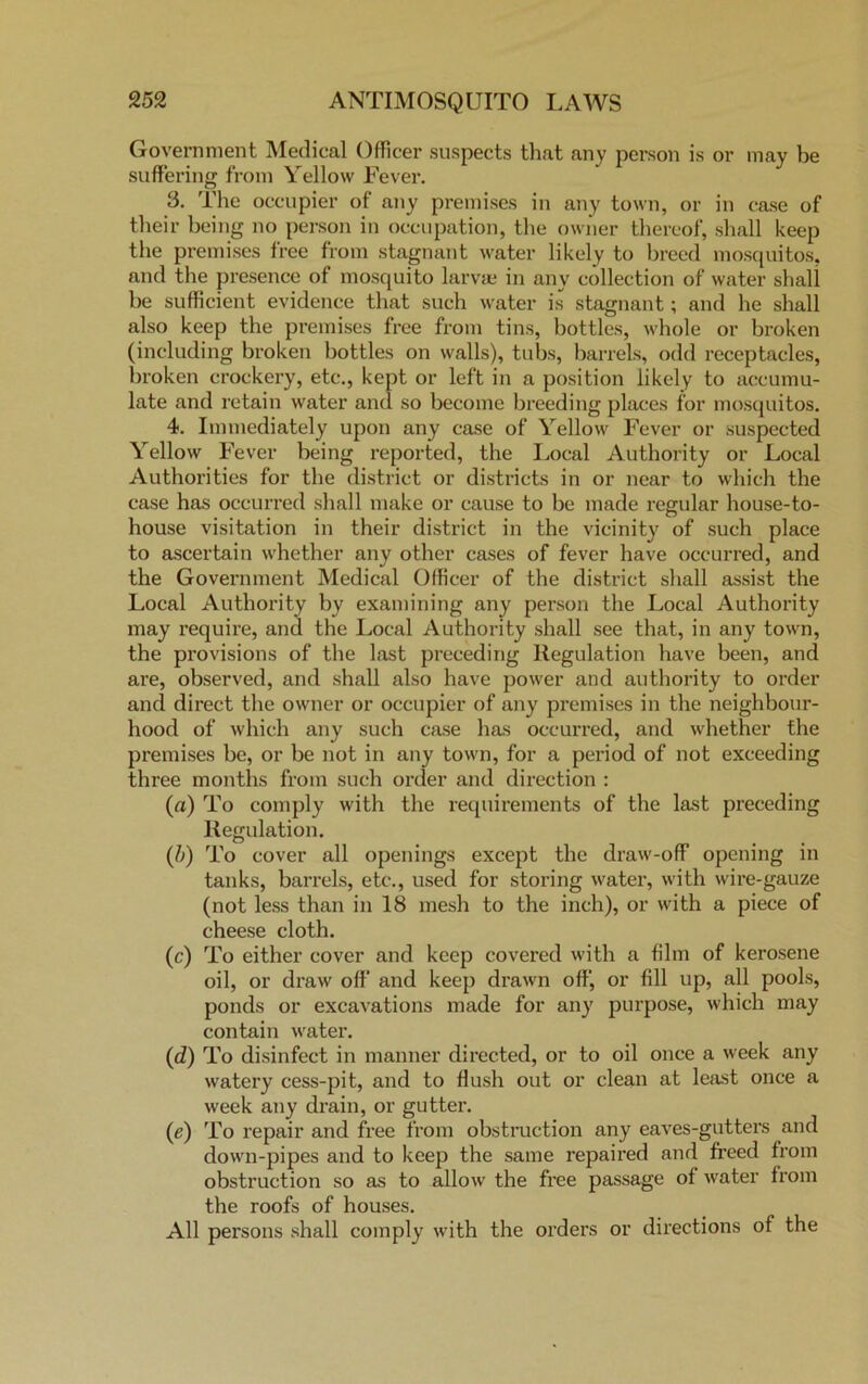 Government Medical Officer suspects that any person is or may be suffering from Yellow Fever. 3. The occupier of any premises in any town, or in case of their being no person in occupation, the owner thereof, shall keep the premises free from stagnant water likely to breed mosquitos, and the presence of mosquito larvae in any collection of water shall be sufficient evidence that such water is stagnant; and he shall also keep the premises free from tins, bottles, whole or broken (including broken bottles on walls), tubs, barrels, odd receptacles, broken crockery, etc., kept or left in a position likely to accumu- late and retain water and so become breeding places for mosquitos. 4. Immediately upon any case of Yellow Fever or suspected Yellow Fever being reported, the Local Authority or Local Authorities for the district or districts in or near to which the case has occurred shall make or cause to be made regular house-to- house visitation in their district in the vicinity of such place to ascertain whether any other cases of fever have occurred, and the Government Medical Officer of the district shall assist the Local Authority by examining any person the Local Authority may require, and the Local Authority shall see that, in any town, the provisions of the last preceding Regulation have been, and are, observed, and shall also have power and authority to order and direct the owner or occupier of any premises in the neighbour- hood of which any such case has occurred, and whether the premises be, or be not in any town, for a period of not exceeding three months from such order and direction : (a) To comply with the requirements of the last preceding Regulation. (b) To cover all openings except the draw-off opening in tanks, barrels, etc., used for storing water, with wire-gauze (not less than in 18 mesh to the inch), or with a piece of cheese cloth. (c) To either cover and keep covered with a film of kerosene oil, or draw off and keep drawn off, or fill up, all pools, ponds or excavations made for any purpose, which may contain water. (d) To disinfect in manner directed, or to oil once a week any watery cess-pit, and to flush out or clean at least once a week any drain, or gutter. (e) To repair and free from obstruction any eaves-gutters and down-pipes and to keep the same repaired and freed from obstruction so as to allow the free passage of water from the roofs of houses. All persons shall comply with the orders or directions of the