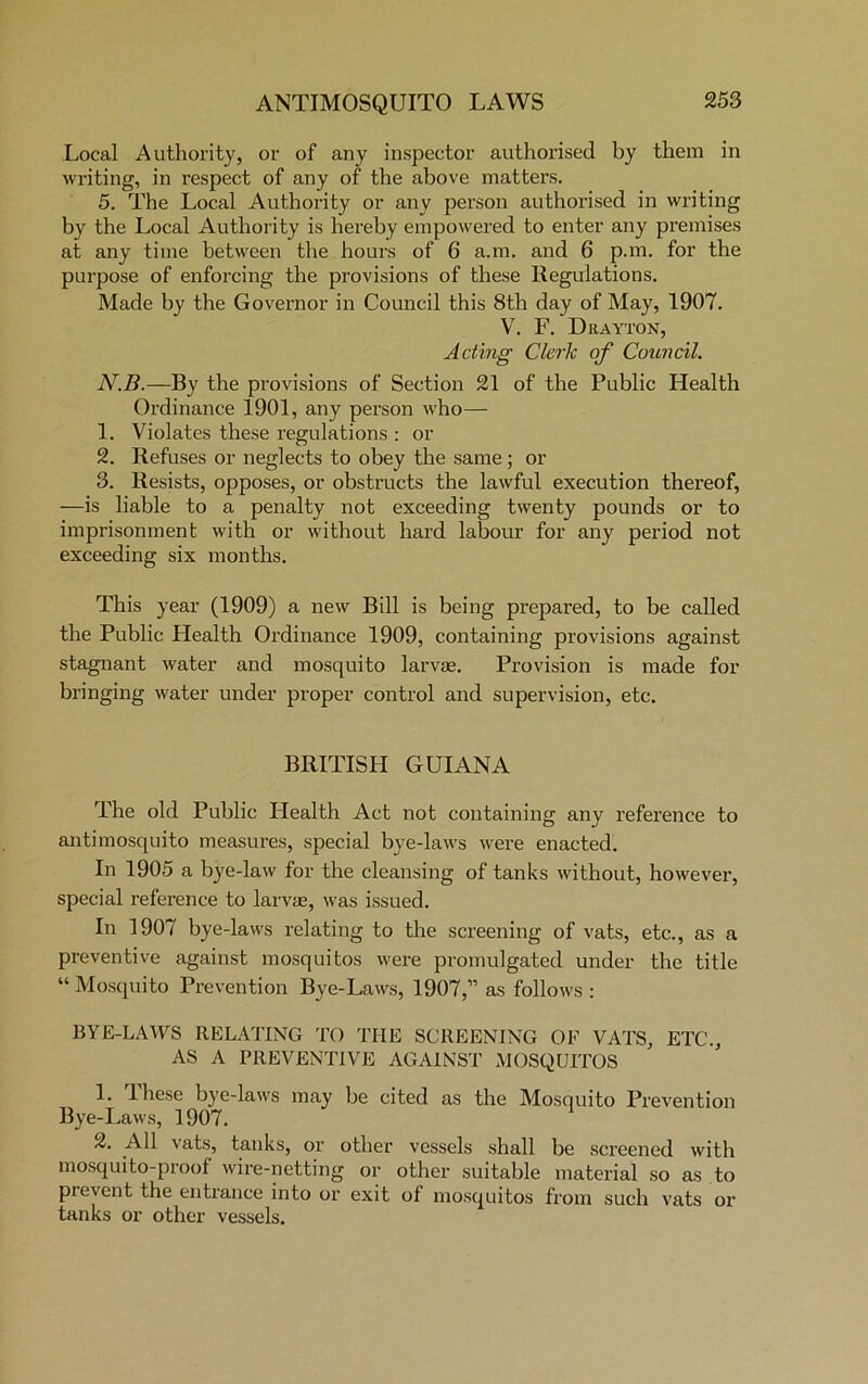 Local Authority, or of any inspector authorised by them in writing, in respect of any of the above matters. 5. The Local Authority or any person authorised in writing by the Local Authority is hereby empowered to enter any premises at any time between the hours of 6 a.m. and 6 p.m. for the purpose of enforcing the provisions of these Regulations. Made by the Governor in Council this 8th day of May, 1907. V. F. Drayton, Acting Cleric of Council. N.B.—By the provisions of Section 21 of the Public Health Ordinance 1901, any person who— 1. Violates these regulations : or 2. Refuses or neglects to obey the same ; or 3. Resists, opposes, or obstructs the lawful execution thereof, —is liable to a penalty not exceeding twenty pounds or to imprisonment with or without hard labour for any period not exceeding six months. This year (1909) a new Bill is being prepared, to be called the Public Health Ordinance 1909, containing provisions against stagnant water and mosquito larvae. Provision is made for bringing water under proper control and supervision, etc. BRITISH GUIANA The old Public Health Act not containing any reference to antimosquito measures, special bye-laws were enacted. In 1905 a bye-law for the cleansing of tanks without, however, special reference to larvae, was issued. In 1907 bye-laws relating to the screening of vats, etc., as a preventive against mosquitos were promulgated under the title “ Mosquito Prevention Bye-Laws, 1907,” as follows : BYE-LAWS RELATING TO THE SCREENING OF VATS, ETC., AS A PREVENTIVE AGAINST MOSQUITOS 1. These bye-laws may be cited as the Mosquito Prevention Bye-Laws, 1907. 2. All vats, tanks, or other vessels shall be screened with mosquito-proof wire-netting or other suitable material so as to pi event the entrance into or exit of mosquitos from such vats or tanks or other vessels.