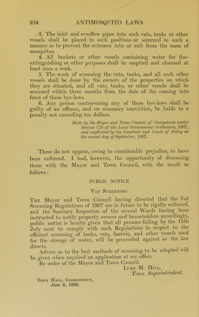 - 3. The inlet and overflow pipes into such vats, tanks or other vessels shall be placed in such positions or screened in such a manner as to prevent the entrance into or exit from the same of mosquitos. 4. All buckets or other vessels containing water for fire- extinguishing or other purposes shall be emptied and cleansed at least once a week. 5. The work of screening the vats, tanks, and all such other vessels shall be done by the owners of the properties on which they are situated, and all vats, tanks, or other vessels shall be screened within three months from the date of the coming into force of these bye-laws. 6. Any person contravening any of these bye-laws shall be guilty of an offence, and on summary conviction, be liable to a penalty not exceeding ten dollars. Made by the Mayor and Town Council of Georgetown under Section 179 of the Local Government Ordinance, 1907, and confirmed by the Governor and Court of Policy on the second day of September, 1907. These do not appear, owing to considerable prejudice, to have been enforced. I had, however, the opportunity of discussing them with the Mayor and Town Council, with the result as follows : PUBLIC NOTICE Vat Screening The Mayor and Town Council having directed that the \ at Screening Regulations of 1907 are in future to be rigidly enforced, and the Sanitary Inspectors of the several Wards having been instructed to notify property owners and householders accordingly, public notice is hereby given that all persons failing by the 15th July next to comply with such Regulations in respect to the efficient screening of tanks, vats, barrels, and other vessels used for the storage of water, will be proceeded against as the law Advice as to the best methods of screening to be adopted will be given when required on application at my office. By order of the Mayor and Town Council. Luke M. Hill, Town Superintendent. Town Hall, Georgetown, June 8, 1909.