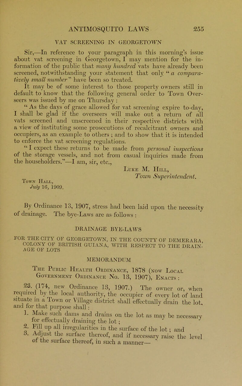 VAT SCREENING IN GEORGETOWN Sir,—In reference to your paragraph in this morning’s issue about vat screening in Georgetown, I may mention for the in- formation of the public that many hundred vats have already been screened, notwithstanding your statement that only “ a compara- tively small number ” have been so treated. It may be of some interest to those property owners still in default to know that the following general order to Town Over- seers was issued by me on Thursday : “ As the days of grace allowed for vat screening expire to-day, I shall be glad if the overseers will make out a return of all vats screened and unscreened in their respective districts with a view of instituting some prosecutions of recalcitrant owners and occupiers, as an example to others ; and to show that it is intended to enforce the vat screening regulations. “ I expect these returns to be made from personal inspections of the storage vessels, and not from casual inquiries made from the householders.”—I am, sir, etc., Luke M. Hill, Toim Superintendent. Town Hall, July 16, 1909. By Ordinance 13, 1907, stress had been laid upon the necessity of drainage. The bye-Laws are as follows : DRAINAGE BYE-LAWS FOR THE CITY OF GEORGETOWN, IN THE COUNTY OF DEMERARA COLONY OF BRITISH GUIANA, WITH RESPECT TO THE DRAIN- AGE OF LOTS MEMORANDUM The Public Health Ordinance, 1878 (now Local Government Ordinance No. 13, 1907), Enacts : 1 new Ordinance 13, 1907.) The owner or, when required by the local authority, the occupier of every lot of land situate in a Town or Village district shall effectually drain the lot. and lor that purpose shall : 1. Make such dams and drains on the lot as may be necessary tor effectually draining the lot ; 2. Fill up all irregularities in the surface of the lot; and 3. Adjust the surface thereof, and if necessary raise the level O- the surface thereof, in such a manner—