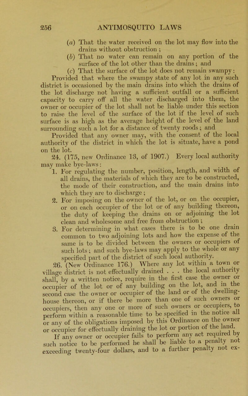 (a) That the water received on the lot may flow into the drains without obstruction ; (/;) That no water can remain on any portion of the surface of the lot other than the drains ; and (c) That the surface of the lot does not remain swampy: Provided that where the swampy state of any lot in any such district is occasioned by the main drains into which the drains of the lot discharge not having a sufficient outfall or a sufficient capacity to carry off all the water discharged into them, the owner or occupier of the lot shall not be liable under this section to raise the level of the surface of the lot if the level of such surface is as high as the average height of the level of the land surrounding such a lot for a distance of twenty roods; and Provided that any owner may, with the consent of the local authority of the district in which the lot is situate, have a pond on the lot. 24. (175, new Ordinance 13, of 1907.) Every local authority may make bye-laws: 1. For regulating the number, position, length, and width of all drains, the materials of which they are to be constructed, the mode of their construction, and the main drains into which they are to discharge ; 2. For imposing on the owner of the lot, or on the occupier, or on each occupier of the lot or of any building thereon, the duty of keeping the drains on or adjoining the lot clean and wholesome and free from obstruction ; 3. For determining in what cases there is to be one drain common to two adjoining lots and how the expense of the same is to be divided between the owners or occupiers of such lots; and such bye-laws may apply to the whole or any specified part of the district of such local authority. 26. (New Ordinance 176.) Where any lot within a town or village district is not effectually drained . . . the local authority shall, by a written notice, require in the first case the owner oi occupier of the lot or of any building on the lot, and in the second case the owner or occupier of the land or of the dwelling- house thereon, or if there be more than one of such owners or occupiers, then any one or more of such owners or occupiers, to perform within a reasonable time to be specified in the notice all or any of the obligations imposed by this Ordinance on the owner or occupier for effectually draining the lot or portion of the land. If any owner or occupier fails to perform any act required y such notice to be performed he shall be liable to a pena y no exceeding twenty-four dollars, and to a further pena y no ex