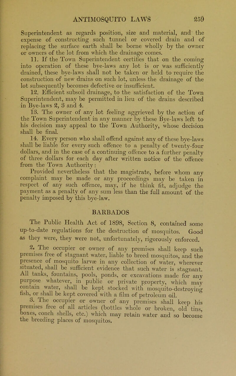 Superintendent as regards position, size and material, and the expense of constructing such tunnel or covered drain and of replacing the surface earth shall be borne wholly by the owner or owners of the lot from which the drainage comes. 11. If the Town Superintendent certifies that on the coming into operation of these bye-laws any lot is or was sufficiently drained, these bye-laws shall not be taken or held to require the construction of new drains on such lot, unless the drainage of the lot subsequently becomes defective or insufficient. 12. Efficient subsoil drainage, to the satisfaction of the Town Superintendent, may be permitted in lieu of the drains described in Bye-laws 2, 3 and 4. 13. The owner of any lot feeling aggrieved by the action of the Town Superintendent in any manner by these Bye-laws left to his decision may appeal to the Town Authority, whose decision shall be final. 14. Every person who shall offend against any of these bye-laws shall be liable for every such offence to a penalty of twenty-four dollars, and in the case of a continuing offence to a further penalty of three dollars for each day after written notice of the offence from the Town Authority: Provided nevertheless that the magistrate, before whom any complaint may be made or any proceedings may be taken in respect of any such offence, may, if he think fit, adjudge the payment as a penalty of any sum less than the full amount of the penalty imposed by this bye-law. BARBADOS The Public Health Act of 1898, Section 8, contained some up-to-date regulations for the destruction of mosquitos. Good as they were, they were not, unfortunately, rigorously enforced. 2, The occupier or owner of any premises shall keep such premises free of stagnant water, liable to breed mosquitos, and the presence of mosquito larvae in any collection of water, wherever situated, shall be sufficient evidence that such water is stagnant. All tanks, fountains, pools, ponds, or excavations made for any purpose whatever, in public or private property, which may contain water, shall be kept stocked with mosquito-destroyin''' fish, or shall be kept covered with a film of petroleum oil. 3. The occupier or owner of any premises shall keep his piemises free of all articles (bottles whole or broken, old tins, i°XeiS’ COnch s^e^s’ ctc0 which may retain water and so become the breeding places of mosquitos.
