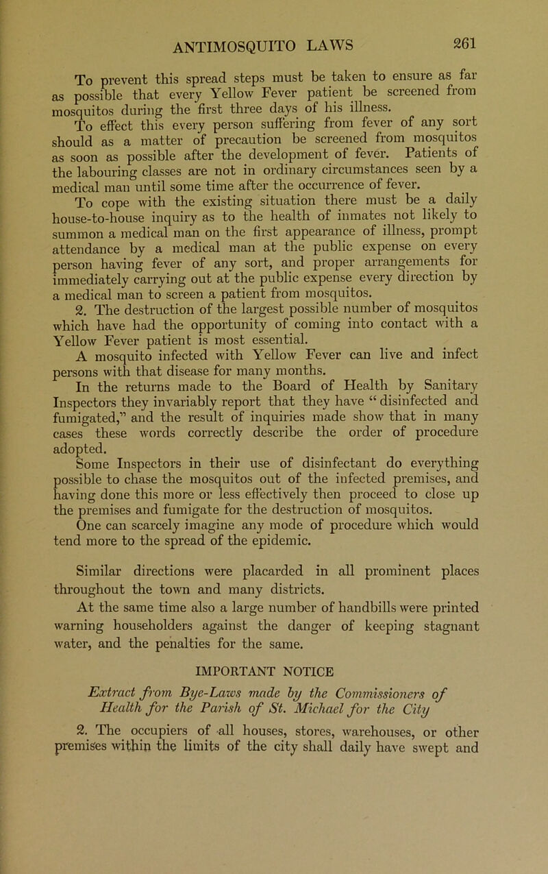 To prevent this spread steps must be taken to ensure as far as possible that every Yellow Fever patient be screened from mosquitos during the first three days of his illness. To effect this every person suffering from fever of any sort should as a matter of precaution be screened from mosquitos as soon as possible after the development of fever. Patients of the labouring classes are not in ordinary circumstances seen by a medical man until some time after the occurrence of fever. To cope with the existing situation there must be a daily house-to-house inquiry as to the health of inmates not likely to summon a medical man on the first appearance of illness, prompt attendance by a medical man at the public expense on every person having fever of any sort, and proper arrangements for immediately carrying out at the public expense every direction by a medical man to screen a patient from mosquitos. 2. The destruction of the largest possible number of mosquitos which have had the opportunity of coming into contact with a Yellow Fever patient is most essential. A mosquito infected with Yellow Fever can live and infect persons with that disease for many months. In the returns made to the Board of Health by Sanitary Inspectors they invariably report that they have “ disinfected and fumigated, and the result of inquiries made show that in many cases these words correctly describe the order of procedure adopted. Some Inspectors in their use of disinfectant do everything possible to chase the mosquitos out of the infected premises, and having done this more or less effectively then proceed to close up the premises and fumigate for the destruction of mosquitos. One can scarcely imagine any mode of procedure which would tend more to the spread of the epidemic. Similar directions were placarded in all prominent places throughout the town and many districts. At the same time also a large number of handbills were printed warning householders against the danger of keeping stagnant water, and the penalties for the same. IMPORTANT NOTICE Extract from Bye-Lazvs made by the Commissioners of Health for the Parish of St. Michael for the City 2. The occupiers of all houses, stores, warehouses, or other premises within the limits of the city shall daily have swept and