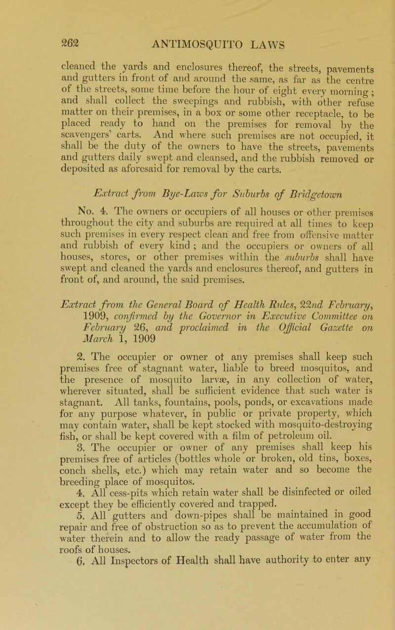cleaned the yards and enclosures thereof, the streets, pavements and gutters in front of and around the same, as far as the centre of the streets, some time before the hour of eight every morning; and shall collect the sweepings and rubbish, with other refuse matter on their premises, in a box or some other receptacle, to be placed ready to hand on the premises for removal by the scavengers’ carts. And where such premises are not occupied, it shall be the duty of the owners to have the streets, pavements and gutters daily swept and cleansed, and the rubbish removed or deposited as aforesaid for removal by the carts. Extract from Bye-Laws for Suburbs of Bridgetown No. 4. The owners or occupiers of all houses or other premises throughout the city and suburbs are required at all times to keep such premises in every respect clean and free from offensive matter and rubbish of every kind ; and the occupiers or owners of all houses, stores, or other premises within the suburbs shall have swept and cleaned the yards and enclosures thereof, and gutters in front of, and around, the said premises. Extract from the General Board of Health Rules, 22nd February, 1909, confirmed by the Governor in Executive Committee on February 26, and proclaimed in the Official Gazette on March 1, 1909 2. The occupier or owner ot any premises shall keep such premises free of stagnant water, liable to breed mosquitos, and the presence of mosquito larvae, in any collection of water, wherever situated, shall be sufficient evidence that such water is stagnant. All tanks, fountains, pools, ponds, or excavations made for any purpose whatever, in public or private property, which may contain water, shall be kept stocked with mosquito-destroying fish, or shall be kept covered with a film of petroleum oil. 3. The occupier or owner of any premises shall keep his premises free of articles (bottles whole or broken, old tins, boxes, conch shells, etc.) which may retain water and so become the breeding place of mosquitos. 4. All cess-pits which retain water shall be disinfected or oiled except they be efficiently covered and trapped. 5. All gutters and down-pipes shall be maintained in good l'epair and free of obstruction so as to prevent the accumulation of water therein and to allow the ready passage of water from the roofs of houses. 6. All Inspectors of Health shall have authority to enter any