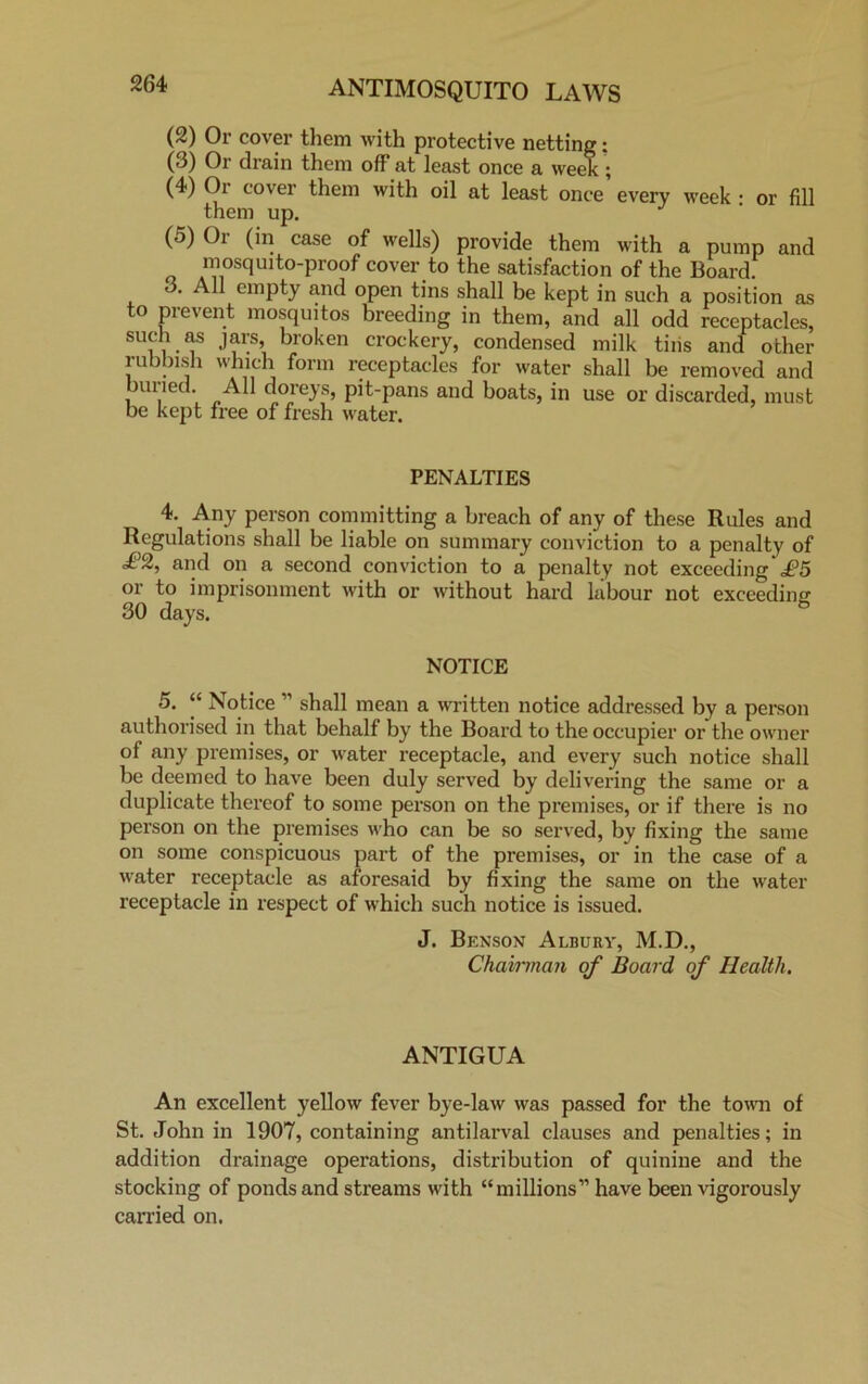 (2) Or cover them with protective netting: (3) Or drain them off at least once a week;; (4) Oi cover them with oil at least once every week • or fill them up. J (5) Or (in case of wells) provide them with a pump and mosquito-proof cover to the satisfaction of the Board. • ^ empty and open tins shall be kept in such a position as to prevent mosquitos breeding in them, and all odd receptacles, such as jars, broken crockery, condensed milk tiiis and other rubbish which form receptacles for water shall be removed and Killed. All doreys, pit-pans and boats, in use or discarded, must be kept free of fresh water. PENALTIES 4. Any person committing a breach of any of these Rules and Regulations shall be liable on summary conviction to a penalty of £2, and on a second conviction to a penalty not exceeding* i?5 or to imprisonment with or without hard labour not exceeding 30 days. NOTICE 5. “ Notice ” shall mean a written notice addressed by a person authorised in that behalf by the Board to the occupier or the owner of any premises, or water receptacle, and every such notice shall be deemed to have been duly served by delivering the same or a duplicate thereof to some person on the premises, or if there is no person on the premises who can be so served, by fixing the same on some conspicuous part of the premises, or in the case of a water receptacle as aforesaid by fixing the same on the water receptacle in respect of which such notice is issued. J. Benson Albury, M.D., Chairman of Board of Health. ANTIGUA An excellent yellow fever bye-law was passed for the town of St. John in 1907, containing antilarval clauses and penalties; in addition drainage operations, distribution of quinine and the stocking of ponds and streams with “millions” have been vigorously carried on.