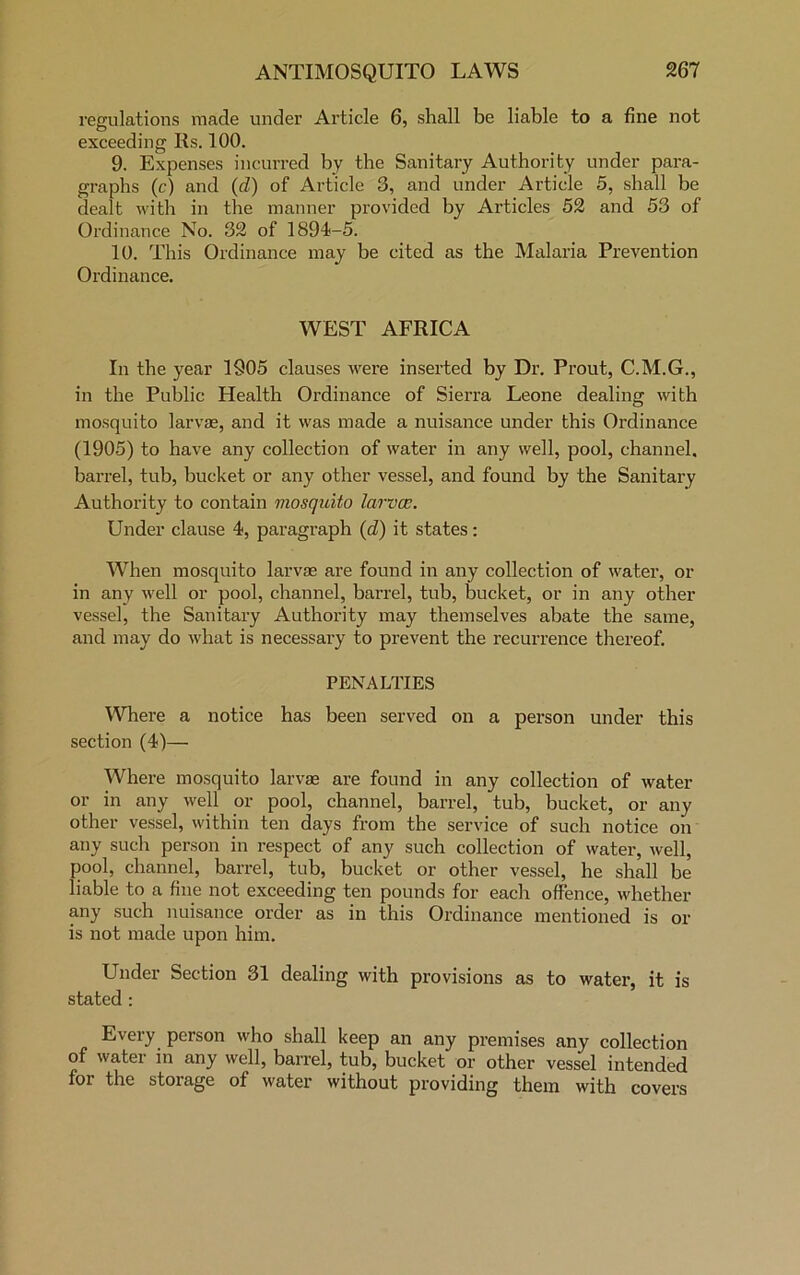 regulations made under Article 6, shall be liable to a fine not exceeding Rs. 100. 9. Expenses incurred by the Sanitary Authority under para- graphs (c) and (d) of Article 3, and under Article 5, shall be dealt with in the manner provided by Articles 52 and 53 of Ordinance No. 32 of 1894-5. 10. This Ordinance may be cited as the Malaria Prevention Ordinance. WEST AFRICA In the year 1905 clauses were inserted by Dr. Prout, C.M.G., in the Public Health Ordinance of Sierra Leone dealing with mosquito larvae, and it was made a nuisance under this Ordinance (1905) to have any collection of water in any well, pool, channel, barrel, tub, bucket or any other vessel, and found by the Sanitary Authority to contain mosquito larvos. Under clause 4, paragraph (d) it states: When mosquito larvae are found in any collection of water, or in any well or pool, channel, barrel, tub, bucket, or in any other vessel, the Sanitary Authority may themselves abate the same, and may do what is necessary to prevent the recurrence thereof. PENALTIES Where a notice has been served on a person under this section (4)— Where mosquito larvae are found in any collection of water or in any well or pool, channel, barrel, tub, bucket, or any other vessel, within ten days from the service of such notice on any such person in respect of any such collection of water, well, pool, channel, barrel, tub, bucket or other vessel, he shall be liable to a fine not exceeding ten pounds for each offence, whether any such nuisance order as in this Ordinance mentioned is or is not made upon him. Under Section 31 dealing with provisions as to water, it is stated : Every person who shall keep an any premises any collection of water in any well, barrel, tub, bucket or other vessel intended for the storage of water without providing them with covers