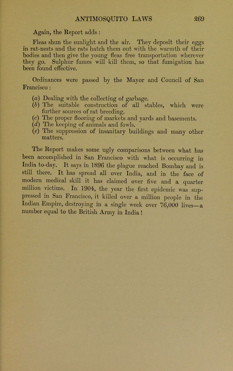 Again, the Report adds : Fleas shun the sunlight and the air. They deposit their eggs in rat-nests and the rats hatch them out with the warmth of their bodies and then give the young fleas free transportation wherever they go. Sulphur fumes will kill them, so that fumigation has been found effective. Ordinances were passed by the Mayor and Council of San Francisco : (a) Dealing with the collecting of garbage. (b) The suitable construction of all stables, which were further sources of rat breeding. (c) The proper flooring of markets and yards and basements. (d) The keeping of animals and fowls. (e) The suppression of insanitary buildings and many other matters. The Report makes some ugly comparisons between what has been accomplished in San Francisco with what is occurring in India to-day. It says in 1896 the plague reached Bombay and is still there. It has spread all over India, and in the face of modern medical skill it has claimed over five and a quarter million victims. In 1904<, the year the first epidemic was sup- pressed in San Francisco, it killed over a million people in the Indian Empire, destroying in a single week over 76,000 lives a number equal to the British Army in India !