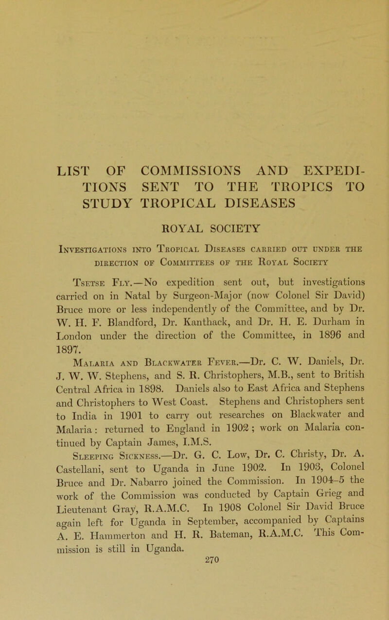 LIST OF COMMISSIONS AND EXPEDI- TIONS SENT TO THE TROPICS TO STUDY TROPICAL DISEASES ROYAL SOCIETY Investigations into Tropical Diseases carried out under the DIRECTION OF COMMITTEES OF THE ROYAL SOCIETY Tsetse Fly.—No expedition sent out, but investigations carried on in Natal by Surgeon-Major (now Colonel Sir David) Bruce more or less independently of the Committee, and by Dr. W. H. F. Blandford, Dr. Ivanthack, and Dr. II. E. Durham in London under the direction of the Committee, in 1896 and 1897. Malaria and Blackwater Fever.—Dr. C. W. Daniels, Dr. J. W. W. Stephens, and S. R. Christophers, M.B., sent to British Central Africa in 1898. Daniels also to East Africa and Stephens and Christophers to West Coast. Stephens and Christophers sent to India in 1901 to carry out researches on Blackwater and Malaria: returned to England in 1902 ; work on Malaria con- tinued by Captain James, I.M.S. Sleeping Sickness.—Dr. G. C. Low, Dr. C. Christy, Dr. A. Castellani, sent to Uganda in June 1902. In 1903, Colonel Bruce and Dr. Nabarro joined the Commission. In 1904-d the work of the Commission was conducted by Captain Grieg and Lieutenant Gray, R.A.M.C. In 1908 Colonel Sir David Bruce again left for Uganda in September, accompanied by Captains A. E. Hammerton and H. R. Bateman, R.A.M.C. ihis Com- mission is still in Uganda.