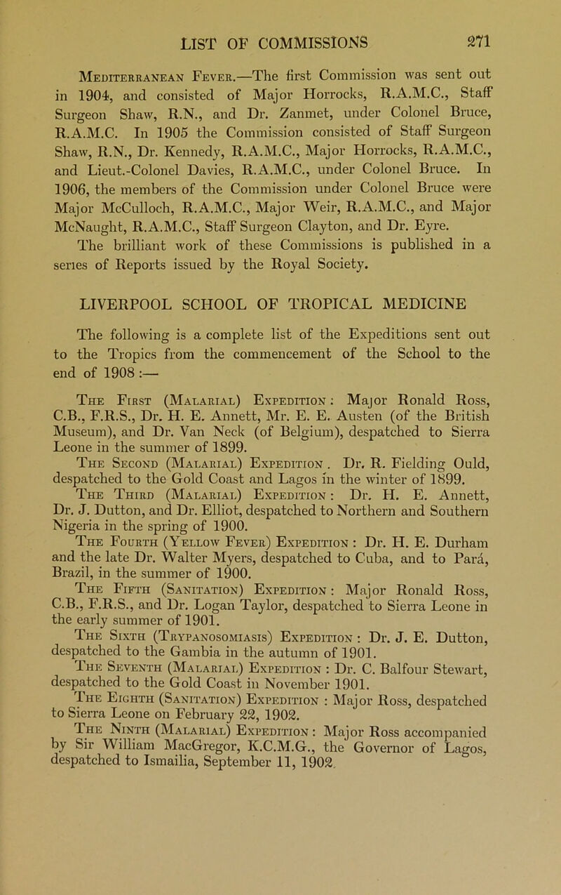 Mediterranean Fever.—The first Commission was sent out in 1904, and consisted of Major Horrocks, R.A.M.C., Staff Surgeon Shaw, R.N., and Dr. Zanmet, under Colonel Bruce, R.A.M.C. In 1905 the Commission consisted of Staff Surgeon Shaw, R.N., Dr. Kennedy, R.A.M.C., Major Horrocks, R.A.M.C., and Lieut.-Colonel Davies, R.A.M.C., under Colonel Bruce. In 1906, the members of the Commission under Colonel Bruce were Major McCulloch, R.A.M.C., Major Weir, R.A.M.C., and Major McNaught, R.A.M.C., Staff Surgeon Clayton, and Dr. Eyre. The brilliant work of these Commissions is published in a series of Reports issued by the Royal Society. LIVERPOOL SCHOOL OF TROPICAL MEDICINE The following is a complete list of the Expeditions sent out to the Tropics from the commencement of the School to the end of 1908 :— The First (Malarial) Expedition: Major Ronald Ross, C.B., F.R.S., Dr. H. E. Annett, Mr. E. E. Austen (of the British Museum), and Dr. Van Neck (of Belgium), despatched to Sierra Leone in the summer of 1899. The Second (Malarial) Expedition . Dr, R. Fielding Ould, despatched to the Gold Coast and Lagos in the winter of 1899. The Third (Malarial) Expedition : Dr. H. E. Annett, Dr. J. Dutton, and Dr. Elliot, despatched to Northern and Southern Nigeria in the spring of 1900. The Fourth (Yellow Fever) Expedition : Dr. H. E. Durham and the late Dr. Walter Myers, despatched to Cuba, and to Para, Brazil, in the summer of 1900. The Fifth (Sanitation) Expedition : Major Ronald Ross, C.B., F.R.S., and Dr. Logan Taylor, despatched to Sierra Leone in the early summer of 1901. The Sixth (Trypanosomiasis) Expedition : Dr. J. E. Dutton, despatched to the Gambia in the autumn of 1901. The Seventh (Malarial) Expedition : Dr. C. Balfour Stewart, despatched to the Gold Coast in November 1901. The Eighth (Sanitation) Expedition : Major Ross, despatched to Sierra Leone on February 22, 1902. The Ninth (Malarial) Expedition : Major Ross accompanied by Sir William MacGregor, K.C.M.G., the Governor of Lagos, despatched to Ismailia, September 11, 1902.