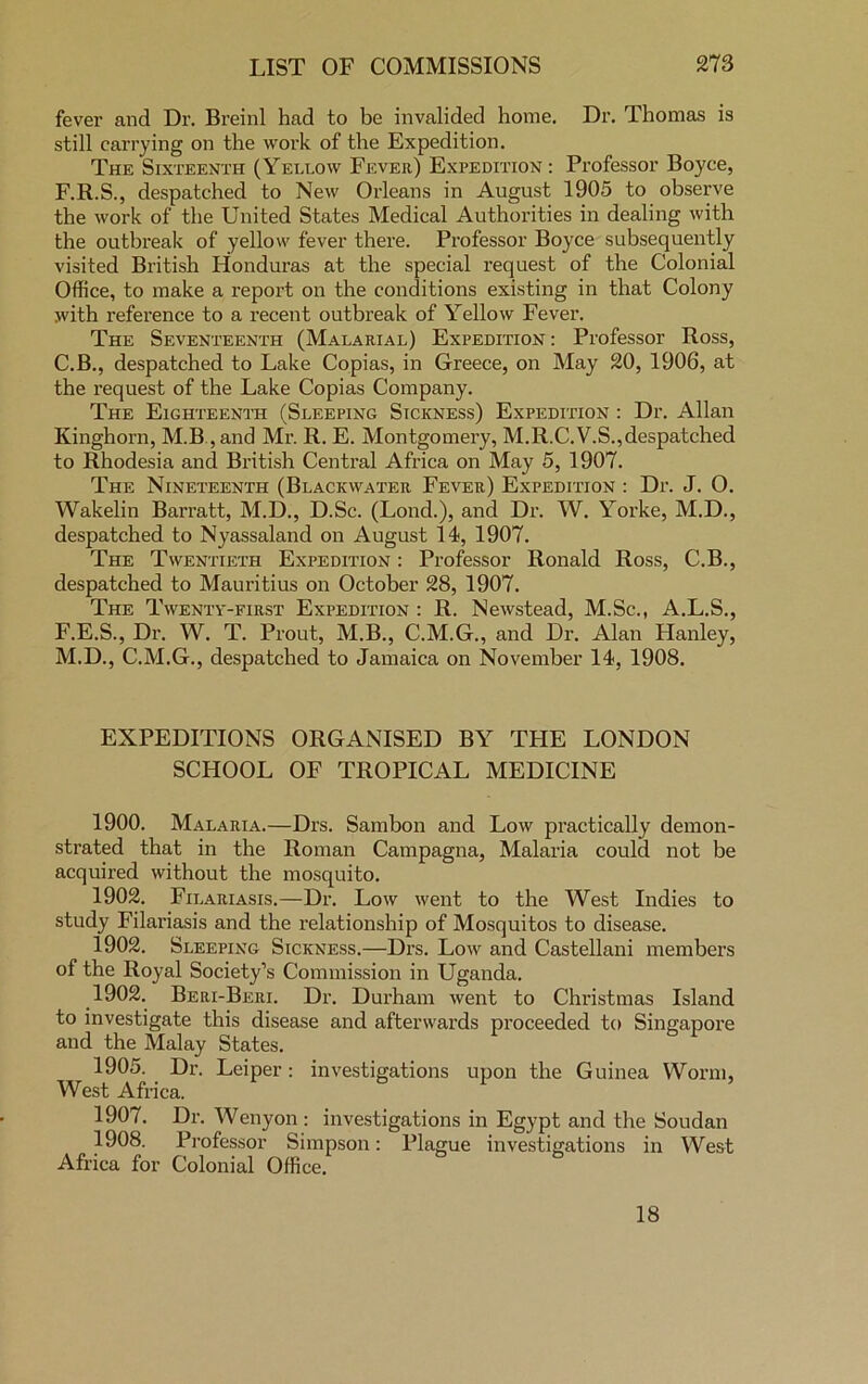 fever and Dr. Breinl had to be invalided home. Dr. Thomas is still carrying on the work of the Expedition. The Sixteenth (Yellow Fever) Expedition : Professor Boyce, F.R.S., despatched to New Orleans in August 1905 to observe the work of the United States Medical Authorities in dealing with the outbreak of yellow fever there. Professor Boyce subsequently visited British Honduras at the special request of the Colonial Office, to make a report on the conditions existing in that Colony with reference to a recent outbreak of Yellow Fever. The Seventeenth (Malarial) Expedition : Professor Ross, C.B., despatched to Lake Copias, in Greece, on May 20, 1906, at the request of the Lake Copias Company. The Eighteenth (Sleeping Sickness) Expedition : Dr. Allan Kinghorn, M.B, and Mr. R. E. Montgomery, M.R.C.V.S.,despatched to Rhodesia and British Central Africa on May 5, 1907. The Nineteenth (Blackwater Fever) Expedition : Dr. J. O. Wakelin Barratt, M.D., D.Sc. (Lond.), and Dr. W. Yorke, M.D., despatched to Nyassaland on August 14, 1907. The Twentieth Expedition : Professor Ronald Ross, C.B., despatched to Mauritius on October 28, 1907. The Twenty-first Expedition : R. Newstead, M.Sc., A.L.S., F.E.S., Dr. W. T. Prout, M.B., C.M.G., and Dr. Alan Hanley, M.D., C.M.G., despatched to Jamaica on November 14, 1908. EXPEDITIONS ORGANISED BY THE LONDON SCHOOL OF TROPICAL MEDICINE 1900. Malaria.—Drs. Sambon and Low practically demon- strated that in the Roman Campagna, Malaria could not be acquired without the mosquito. 1902. Filariasis.—Dr. Low went to the West Indies to study Filariasis and the relationship of Mosquitos to disease. 1902. Sleeping Sickness.—Drs. Low and Castellani members of the Royal Society’s Commission in Uganda. 1902. Beri-Beri. Dr. Durham went to Christmas Island to investigate this disease and afterwards proceeded to Singapore and the Malay States. 1905. Dr. Leiper: investigations upon the Guinea Worm, West Africa. 1907. Dr. Wenyon: investigations in Egypt and the Soudan 1908. Professor Simpson: Plague investigations in West Africa for Colonial Office. 18