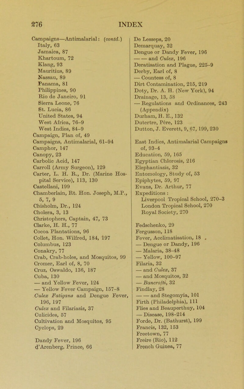 Campaigns—Antimalarial: (contd.) Italy, 63 Jamaica, 87 Khartoum, 72 Klang, 93 Mauritius, 89 Nassau, 89 Panama, 81 Philippines, 90 Rio de Janeiro, 91 Sierra Leone, 76 St. Lucia, 86 United States, 94 West Africa, 76-9 West Indies, 84-9 Campaign, Plan of, 49 Campaigns, Antimalarial, 61-94 Camphor, 147 Canopy, 23 Carbolic Acid, 147 Carroll (Army Surgeon), 129 Carter, L. H. R., Dr. (Marine Hos- pital Service), 113, 130 Castollani, 199 Chamberlain, Rt. Hon. Joseph, M.P., 5, 7, 9 Chisholm, Dr., 124 Cholera, 3, 13 Christophers, Captain, 47, 73 Clarke, H. H., 77 Cocoa Plantations, 96 Collet, Hon. Wilfred, 184, 197 Columbus, 123 Conakry, 77 Crab, Crab-holes, and Mosquitos, 99 Cromer, Earl of, 8, 70 Cruz, Oswaldo, 136, 187 Cuba, 130 — and Yellow Fever, 124 — Yellow Fever Campaign, 157-8 Culex Faligana and Dengue Fever, 196, 197 Culex and Filariasis, 37 Culicides, 57 Cultivation and Mosquitos, 95 Cyclops, 29 Dandy Fever, 196 d’Arenberg, Prince, 66 De Lesseps, 20 Demarquay, 32 Dengue or Dandy Fever, 196 and Culex, 196 Deratisation and Plague, 225-9 Derby, Earl of, 8 — Countess of, 8 Dirt Contamination, 215, 219 Doty, Dr. A. H. (New York), 94 Drainage, 13, 58 — Regulations and Ordinances, 243 (Appendix) Durham, H. E., 132 Dutertre, P5re, 123 Dutton, J. Everett, 9, 67, 199, 230 East Indies, Antimnlarial Campaigns of, 93-4 Education, 59, 165 Egyptian Chlorosis, 216 Elephantiasis, 32 Entomology, Study of, 53 Epiphytes, 59, 97 Evans, Dr. Arthur, 77 Expeditions : Liverpool Tropical School, 270-3 London Tropical School, 270 Royal Society, 270 Fedschenko, 29 Fergusson, 118 Fever, Acclimatisation, 18 . — Dengue or Dandy, 196 — Malaria, 38-48 — Yellow, 100-97 Filaria, 32 — and Culex, 37 — and Mosquitos, 32 — Bancrofti, 32 Findlay, 28 and Stegomyia, 101 Firth (Philadelphia), 111 Flies and Beauperthuy, 104 — Disease, 198-214 Forde, Dr. (Bathurst), 199 Francis, 132, 153 Freetown, 77 Freire (Rio), 112 French Guinea, 77