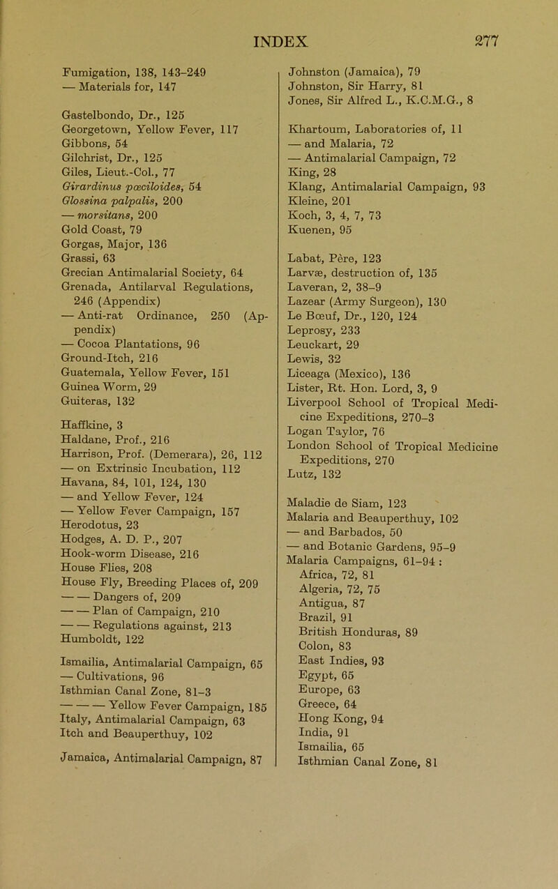 Fumigation, 138, 143-249 — Materials for, 147 Gastelbondo, Dr., 125 Georgetown, Yellow Fever, 117 Gibbons, 54 Gilchrist, Dr., 125 Giles, Lieut.-Col., 77 Oirardinua pceciloides, 54 Olosaina palpalis, 200 — morsitans, 200 Gold Coast, 79 Gorgas, Major, 136 Grassi, 63 Grecian Antimalarial Society, 64 Grenada, Antilarval Regulations, 246 (Appendix) — Anti-rat Ordinance, 250 (Ap- pendix) — Cocoa Plantations, 96 Ground-Itch, 216 Guatemala, Yellow Fever, 151 Guinea Worm, 29 Guiteras, 132 Haffkine, 3 Haldane, Prof., 216 Harrison, Prof. (Demerara), 26, 112 — on Extrinsic Incubation, 112 Havana, 84, 101, 124, 130 — and Yellow Fever, 124 — Yellow Fever Campaign, 157 Herodotus, 23 Hodges, A. D. P., 207 Hook-worm Disease, 216 House FUes, 208 House Fly, Breeding Places of, 209 Dangers of, 209 Plan of Campaign, 210 Regulations against, 213 Humboldt, 122 Ismailia, Antimalarial Campaign, 65 — Cultivations, 96 Isthmian Canal Zone, 81-3 Yellow Fever Campaign, 185 Italy, Antimalarial Campaign, 63 Itch and Beauperthuy, 102 Jamaica, Antimalarial Campaign, 87 Johnston (Jamaica), 79 Johnston, Sir Harry, 81 Jones, Sir Alfred L., K.C.M.G., 8 Khartoum, Laboratories of, 11 — and Malaria, 72 — Antimalarial Campaign, 72 King, 28 Klang, Antimalarial Campaign, 93 Kleine, 201 Koch, 3, 4, 7, 73 Kuenen, 95 Labat, Pere, 123 Larvae, destruction of, 135 Laveran, 2, 38-9 Lazear (Army Surgeon), 130 Le Boeuf, Dr., 120, 124 Leprosy, 233 Leuckart, 29 Lewis, 32 Liceaga (Mexico), 136 Lister, Rt. Hon. Lord, 3, 9 Liverpool School of Tropical Medi- cine Expeditions, 270-3 Logan Taylor, 76 London School of Tropical Medicine Expeditions, 270 Lutz, 132 Maladie de Siam, 123 Malaria and Beauperthuy, 102 — and Barbados, 50 — and Botanic Gardens, 95-9 Malaria Campaigns, 61-94 : Africa, 72, 81 Algeria, 72, 75 Antigua, 87 Brazil, 91 British Honduras, 89 Colon, 83 East Indies, 93 Egypt, 65 Europe, 63 Greece, 64 Hong Kong, 94 India, 91 Ismailia, 65 Isthmian Canal Zone, 81