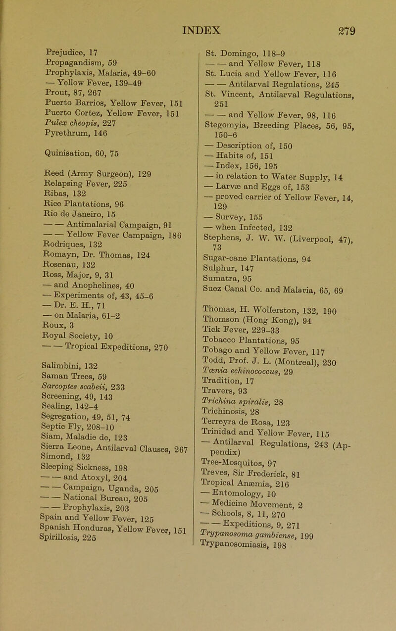 Prejudice, 17 Propagandism, 59 Prophylaxis, Malaria, 49-60 — Yellow Fever, 139-49 Prout, 87, 267 Puerto Barrios, Yellow Fever, 151 Puerto Cortez, Yellow Fever, 151 Pulex cheopis, 227 Pyrethrum, 146 Quinisation, 60, 75 Reed (Army Surgeon), 129 Relapsing Fever, 225 Ribas, 132 Rice Plantations, 96 Rio de .Janeiro, 15 Antimalarial Campaign, 91 Yellow Fever Campaign, 186 Rodriques, 132 Romayn, Dr. Thomas, 124 Rosenau, 132 Ross, Major, 9, 31 — and Anophelines, 40 — Experiments of, 43, 45-6 — Dr. E. H., 71 — on Malaria, 61-2 Roux, 3 Royal Society, 10 Tropical Expeditions, 270 Salimbini, 132 Saman Trees, 59 Sarcoptea scdbeii, 233 Screening, 49, 143 Sealing, 142-4 Segregation, 49, 51, 74 Septic Fly, 208-10 Siam, Maladie de, 123 Sierra Leone, Antilarval Clauses, 267 Simond, 132 Sleeping Sickness, 198 and Atoxyl, 204 Campaign, Uganda, 205 National Bureau, 205 Prophylaxis, 203 Spain and Yellow Fever, 125 Spanish Honduras, Yellow Fever, 151 Spirillosis, 225 St. Domingo, 118-9 and Yellow Fever, 118 St. Lucia and Yellow Fever, 116 Antilarval Regulations, 245 St. Vincent, Antilarval Regulations, 261 and Yellow Fever, 98, 116 Stegomyia, Breeding Places, 56, 95, 150-6 — Description of, 150 — Habits of, 151 — Index, 156, 195 — in relation to Water Supply, 14 — Larvae and Eggs of, 153 — proved carrier of Yellow Fever, 14, 129 — Survey, 155 — when Infected, 132 Stephens, J. W. W. (Liverpool, 47), 73 Sugar-cane Plantations, 94 Sulphur, 147 Sumatra, 95 Suez Canal Co. and Malaria, 65, 69 Thomas, H. Wolferston, 132, 190 Thomson (Hong Kong), 94 Tick Fever, 229-33 Tobacco Plantations, 95 Tobago and Yellow Fever, 117 Todd, Prof. J. L. (Montreal), 230 Tania echinococcus, 29 Tradition, 17 Travers, 93 Trichina spiralis, 28 Trichinosis, 28 Terreyra de Rosa, 123 Trinidad and Yellow Fever, 115 Antilarval Regulations, 243 (Ap- pendix) Tree-Mosquitos, 97 Treves, Sir Frederick, 81 Tropical Anaemia, 216 — Entomology, 10 — Medicine Movement, 2 — Schools, 8, 11, 270 Expeditions, 9, 271 Trypanosoma gambiense, 199 Trypanosomiasis, 198