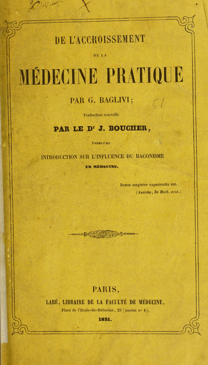 PAR G. BAGLIV1 ; Traduction nouvelle PAR LE Dr J. BOUCHER, Précédée d une INTRODUCTION SUR L’INFLUENCE DU BACONISME EN MÉDECINE. Bonus magister experientia est. (Arétée, De Morb. acut.) PARIS, LABÉ, LIBRAIRE DE LA FACULTÉ DE MÉDECINE, Place de l’Ecole-de-Médecine, 23 (ancien no 4).