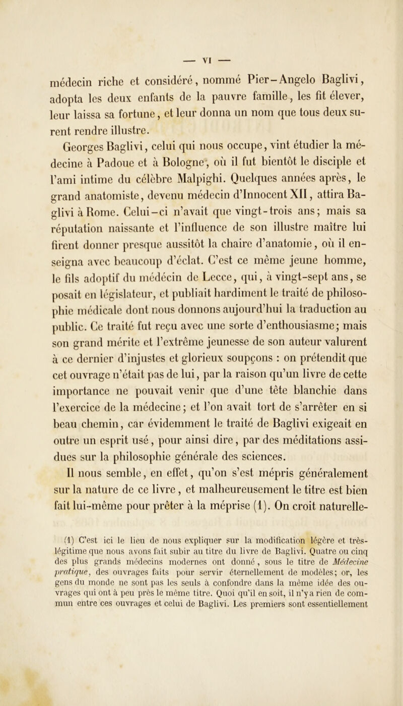 médecin riche et considéré, nommé Pier-Angelo Baglivi, adopta les deux enfants de la pauvre famille, les fit élever, leur laissa sa fortune, et leur donna un nom que tous deux su- rent rendre illustre. Georges Baglivi, celui qui nous occupe, vint étudier la mé- decine à Padoue et à Bologne', où il fut bientôt le disciple et l’ami intime du célèbre Malpighi. Quelques années après, le grand anatomiste, devenu médecin d’innocent XII, attira Ba- glivi à Borne. Celui-ci n’avait que vingt-trois ans; mais sa réputation naissante et l’influence de son illustre maître lui firent donner presque aussitôt la chaire d’anatomie, où il en- seigna avec beaucoup d’éclat. C’est ce même jeune homme, le fils adoptif du médécin de Lccce, qui, à vingt-sept ans, se posait en législateur, et publiait hardiment le traité de philoso- phie médicale dont nous donnons aujourd’hui la traduction au public. Ce traité fut reçu avec une sorte d’enthousiasme; mais son grand mérite et l’extrême jeunesse de son auteur valurent à ce dernier d’injustes et glorieux soupçons : on prétendit que cet ouvrage n’était pas de lui, par la raison qu’un livre de cette importance ne pouvait venir que d’une tête blanchie dans l’exercice de la médecine ; et l’on avait tort de s’arrêter en si beau chemin, car évidemment le traité de Baglivi exigeait en outre un esprit usé, pour ainsi dire, par des méditations assi- dues sur la philosophie générale des sciences. 11 nous semble, en effet, qu’on s’est mépris généralement sur la nature de ce livre , et malheureusement le titre est bien fait lui-même pour prêter à la méprise (1). On croit naturelle- (1) C’est ici le lieu de nous expliquer sur la modification légère et très- légitime que nous avons fait subir au titre du livre de Baglivi. Quatre ou cinq des plus grands médecins modernes ont donné , sous le titre de Médecine pratique, des ouvrages faits pour servir éternellement de modèles; or, les gens du monde ne sont pas les seuls à confondre dans la même idée des ou- vrages qui ont à peu près le même titre. Quoi qu’il en soit, il n’y a rien de com- mun entre ces ouvrages et celui de Baglivi. Les premiers sont essentiellement