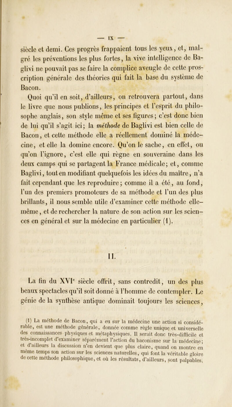 siècle et demi. Ces progrès frappaient tous les yeux, et, mal- gré les préventions les plus fortes, la vive intelligence de Ba- glivi ne pouvait pas se faire la complice aveugle de cette pros- cription générale des théories qui fait la base du système de Bacon. Quoi qu’il en soit, d’ailleurs, on retrouvera partout, dans le livre que nous publions, les principes et l’esprit du philo- sophe anglais, son style même et ses figures ; c’est donc bien de lui qu’il s’agit ici; la méthode de Baglivi est bien celle de Bacon, et cette méthode elle a réellement dominé la méde- cine, et elle la domine encore. Qu’on le sache, en effet, ou qu’on l’ignore, c’est elle qui règne en souveraine dans les deux camps qui se partagent la France médicale; et, comme Baglivi, tout en modifiant quelquefois les idées du maître, n’a fait cependant que les reproduire; comme il a été, au fond, l’un des premiers promoteurs de sa méthode et l’un des plus brillants, il nous semble utile d’examiner cette méthode elle- même , et de rechercher la nature de son action sur les scien- ces en général et sur la médecine en particulier (1). II. La fin du XVIe siècle offrit, sans contredit, un des plus beaux spectacles qu’il soit donné à l’homme de contempler. Le génie de la synthèse antique dominait toujours les sciences, (1) La méthode de Bacon, qui a eu sur la médecine une action si considé- rable , est une méthode générale, donnée comme règle unique et universelle des connaissances physiques et métaphysiques. Il serait donc très-difficile et très-incomplet d’examiner séparément l’action du baconisme sur la médecine; et d’ailleurs la discussion n’en devient que plus claire, quand on montre en même temps son action sur les sciences naturelles, qui font la véritable gloire de cette méthode philosophique, et où les résultats, d’ailleurs, sont palpables,