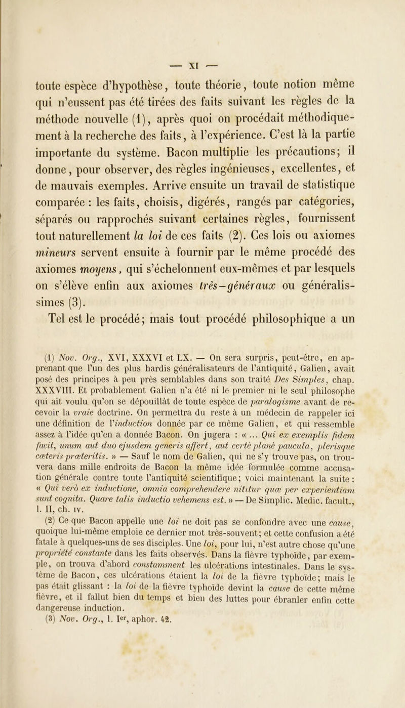 toute espèce d’hypothèse, toute théorie, toute notion même qui n’eussent pas été tirées des faits suivant les règles de la méthode nouvelle (1), après quoi on procédait méthodique- ment à la recherche des faits, à l’expérience. C’est là la partie importante du système. Bacon multiplie les précautions; il donne, pour observer, des règles ingénieuses, excellentes, et de mauvais exemples. Arrive ensuite un travail de statistique comparée : les faits, choisis, digérés, rangés par catégories, séparés ou rapprochés suivant certaines règles, fournissent tout naturellement la loi de ces faits (2). Ces lois ou axiomes mineurs servent ensuite à fournir par le même procédé des axiomes moxyens, qui s’échelonnent eux-mêmes et par lesquels on s’élève enfin aux axiomes très-généraux ou généralis- simes (3). Tel est le procédé; mais tout procédé philosophique a un (1) Nov. Or g., XVI, XXXVI et LX. — On sera surpris, peut-être, en ap- prenant que l’un des plus hardis généralisateurs de l’antiquité, Galien, avait posé des principes à peu près semblables dans son traité Des Simples, chap. XXXVIII. Et probablement Galien n’a été ni le premier ni le seul philosophe qui ait voulu qu’on se dépouillât de toute espèce de paralogisme avant de re- cevoir la vraie doctrine. On permettra du reste à un médecin de rappeler ici une définition de l’induction donnée par ce même Galien, et qui ressemble assez à l’idée qu’en a donnée Bacon. On jugera : « ... Qui ex exemplis fidem facit, unum aut duo ejusdem generis aff'ert, aut certè plané paucula, plerisque cœteris prœteritis. » — Sauf le nom de Galien, qui ne s’y trouve pas, on trou- vera dans mille endroits de Bacon la même idée formulée comme accusa- tion générale contre toute l’antiquité scientilique; voici maintenant la suite : « Qui vero ex inductiorie, omnia comprehendere nititur quœ per experientiam sunt cognita. Quare talis inductio vehemens est. » — De Simplic. Medic. facult 1. II, ch. iv. (2) Ce que Bacon appelle une loi ne doit pas se confondre avec une cause, quoique lui-même emploie ce dernier mot très-souvent; et cette confusion a été fatale à quelques-uns de ses disciples. Une loi, pour lui, n’est autre chose qu’une propriété constante dans les faits observés. Dans la fièvre typhoïde, par exem- ple, on trouva d’abord constamment les ulcérations intestinales. Dans le sys- tème de Bacon, ces ulcérations étaient la loi de la fièvre typhoïde ; mais le pas était glissant : la loi de la fièvre typhoïde devint la cause de cette même fièvre, et il fallut bien du temps et bien des luttes pour ébranler enfin cette dangereuse induction. (3) Nov. Org., 1. Ier, aphor. 42.