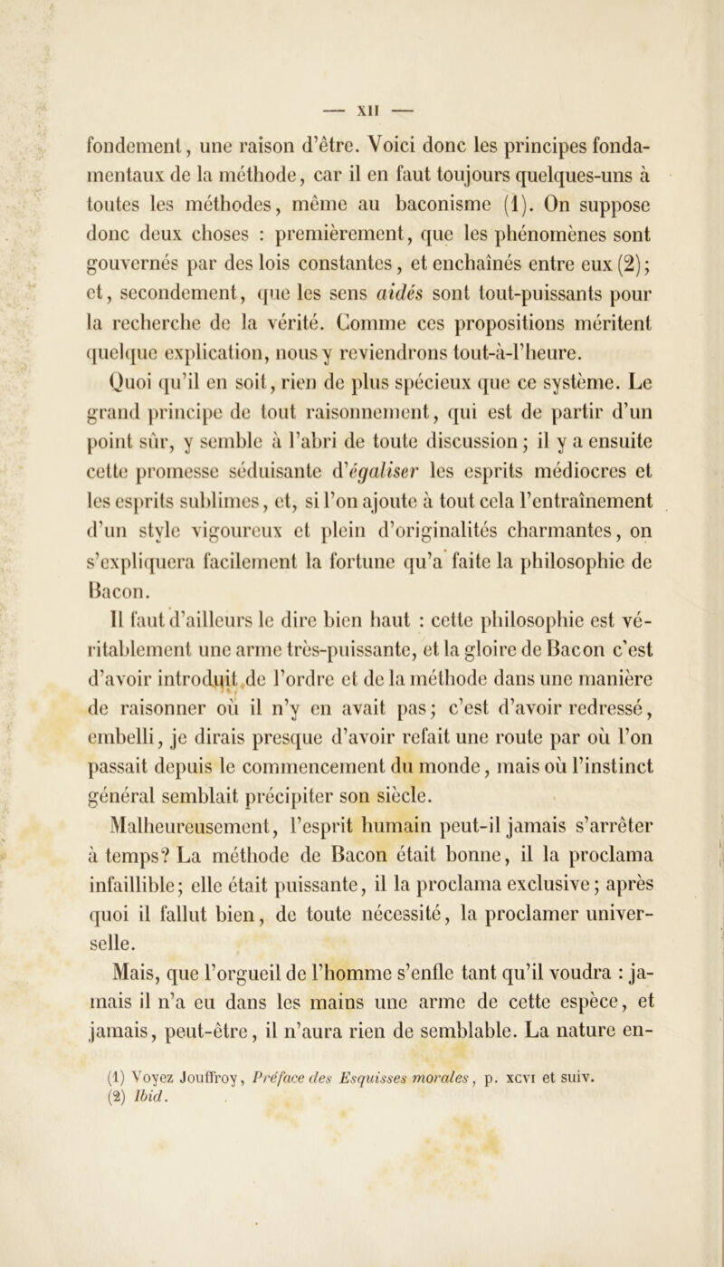 fondement, une raison d’être. Voici donc les principes fonda- mentaux de la méthode, car il en faut toujours quelques-uns à toutes les méthodes, même au baconisme (1). On suppose donc deux choses : premièrement, que les phénomènes sont gouvernés par des lois constantes, et enchaînés entre eux (2) ; et, secondement, que les sens aidés sont tout-puissants pour la recherche de la vérité. Comme ces propositions méritent quelque explication, nous y reviendrons tout-à-l’heure. Quoi qu’il en soit, rien de plus spécieux que ce système. Le grand principe de tout raisonnement, qui est de partir d’un point sûr, y semble à l’abri de toute discussion ; il y a ensuite cette promesse séduisante d'égaliser les esprits médiocres et les esprits sublimes, et, si l’on ajoute à tout cela l’entraînement d’un style vigoureux et plein d’originalités charmantes, on s’expliquera facilement la fortune qu’a faite la philosophie de Bacon. 11 faut d’ailleurs le dire bien haut : cette philosophie est vé- ritablement une arme très-puissante, et la gloire de Bacon c’est d’avoir introduit de l’ordre et de la méthode dans une manière de raisonner où il n’y en avait pas ; c’est d’avoir redressé, embelli, je dirais presque d’avoir refait une route par où l’on passait depuis le commencement du monde, mais où l’instinct général semblait précipiter son siècle. Malheureusement, l’esprit humain peut-il jamais s’arrêter à temps? La méthode de Bacon était bonne, il la proclama infaillible; elle était puissante, il la proclama exclusive ; après quoi il fallut bien, de toute nécessité, la proclamer univer- selle. Mais, que l’orgueil de l’homme s’enfle tant qu’il voudra : ja- mais il n’a eu dans les mains une arme de cette espèce, et jamais, peut-être, il n’aura rien de semblable. La nature en- (1) Voyez Jouffroy, Préface des Esquisses morales, p. xevi et suiv. (2) Ibid.