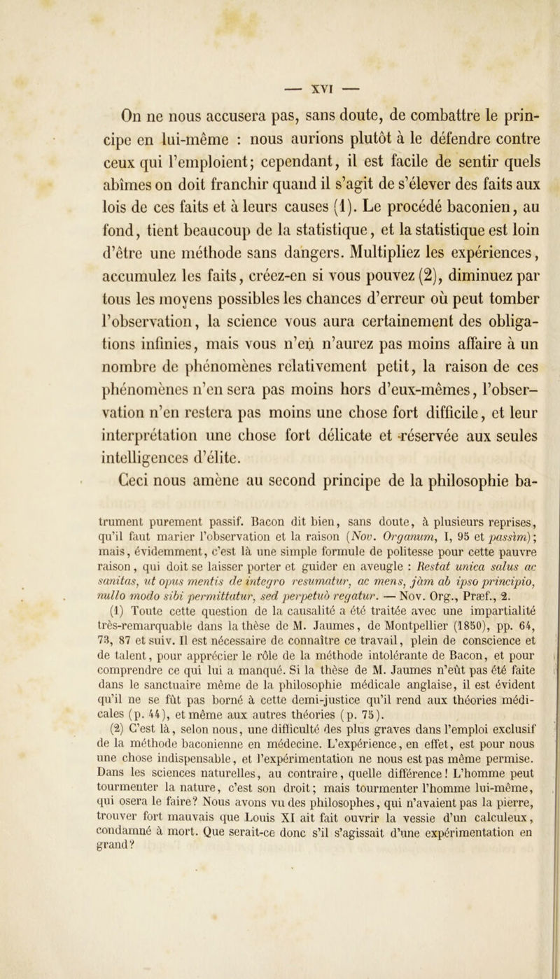 On ne nous accusera pas, sans doute, de combattre le prin- cipe en lui-même : nous aurions plutôt à le défendre contre ceux qui remploient; cependant, il est facile de sentir quels abîmes on doit franchir quand il s’agit de s’élever des faits aux lois de ces faits et à leurs causes (1). Le procédé baconien, au fond, tient beaucoup de la statistique, et la statistique est loin d’être une méthode sans dangers. Multipliez les expériences, accumulez les faits, créez-en si vous pouvez (2), diminuez par tous les moyens possibles les chances d’erreur où peut tomber l’observation, la science vous aura certainement des obliga- tions infinies, mais vous n’en n’aurez pas moins affaire à un nombre de phénomènes relativement petit, la raison de ces phénomènes n’en sera pas moins hors d’eux-mêmes, l’obser- vation n’en restera pas moins une chose fort difficile, et leur interprétation une chose fort délicate et -réservée aux seules intelligences d’élite. Ceci nous amène au second principe de la philosophie ba- trument purement passif. Bacon dit bien, sans doute, à plusieurs reprises, qu’il faut marier l’observation et la raison (Nov. Organum, I, 95 et passim); mais, évidemment, c’est là une simple formule de politesse pour cette pauvre raison, qui doit se laisser porter et guider en aveugle : Restât unica salus ac sanitas, ut opus mentis de intcgro resumatur, ac mens, jàm ab ipso principio, nullo modo sibi permittatur, sed perpétua regatur. — Nov. Org., Præf., 2. (1) Toute cette question de la causalité a été traitée avec une impartialité très-remarquable dans la thèse de M. Jaumes, de Montpellier (1850), pp. 64, 73, 87 et suiv. Il est nécessaire de connaître ce travail, plein de conscience et de talent, pour apprécier le rôle de la méthode intolérante de Bacon, et pour comprendre ce qui lui a manqué. Si la thèse de M. Jaumes n’eût pas été faite i dans le sanctuaire même de la philosophie médicale anglaise, il est évident qu’il ne se fût pas borné à cette demi-justice qu’il rend aux théories médi- cales (p. 44), et même aux autres théories (p. 75). (2) C’est là, selon nous, une difficulté des plus graves dans l’emploi exclusif de la méthode baconienne en médecine. L’expérience, en effet, est pour nous une chose indispensable, et l’expérimentation ne nous est pas même permise. Dans les sciences naturelles, au contraire, quelle différence! L’homme peut tourmenter la nature, c’est son droit; mais tourmenter l’homme lui-même, qui osera le faire? Nous avons vu des philosophes, qui n’avaient pas la pierre, trouver fort mauvais que Louis XI ait fait ouvrir la vessie d’un calculeux, condamné à mort. Que serait-ce donc s’il s’agissait d’une expérimentation en grand?