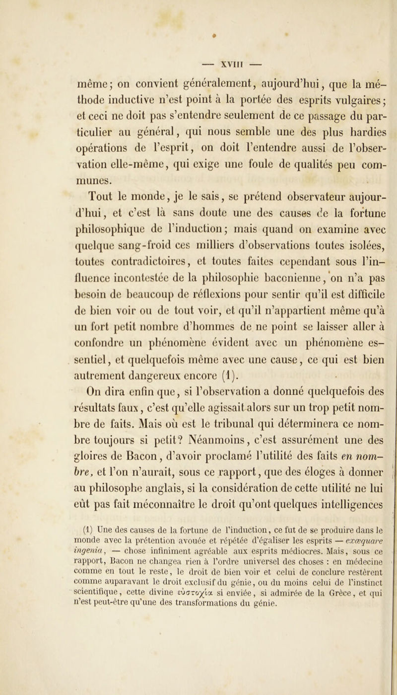 même; on convient généralement, aujourd’hui, que la mé- thode inductive n’est point à la portée des esprits vulgaires; et ceci ne doit pas s’entendre seulement de ce passage du par- ticulier au général, qui nous semble une des plus hardies opérations de l’esprit, on doit l’entendre aussi de l’obser- vation elle-même, qui exige une foule de qualités peu com- munes. Tout le monde, je le sais, se prétend observateur aujour- d’hui, et c’est là sans doute une des causes de la fortune philosophique de l’induction; mais quand on examine avec quelque sang-froid ces milliers d’observations toutes isolées, toutes contradictoires, et toutes laites cependant sous l’in- fluence incontestée de la philosophie baconienne, on n’a pas besoin de beaucoup de réflexions pour sentir qu’il est difficile de bien voir ou de tout voir, et qu’il n’appartient même qu’à un fort petit nombre d’hommes de ne point se laisser aller à confondre un phénomène évident avec un phénomène es- sentiel , et quelquefois même avec une cause, ce qui est bien autrement dangereux encore (1). On dira enfin que, si l’observation a donné quelquefois des résultats faux, c’est qu’elle agissait alors sur un trop petit nom- bre de faits. Mais où est le tribunal qui déterminera ce nom- bre toujours si petit? Néanmoins, c’est assurément une des gloires de Bacon, d’avoir proclamé l’utilité des faits en nom- bre, et l’on n’aurait, sous ce rapport, que des éloges à donner au philosophe anglais, si la considération de cette utilité ne lui eut pas fait méconnaître le droit qu’ont quelques intelligences (1) Une des causes de la fortune de l’induction, ce fut de se produire dans le monde avec la prétention avouée et répétée d’égaliser les esprits — exœquare ingénia, — chose infiniment agréable aux esprits médiocres. Mais, sous ce rapport, Bacon ne changea rien à l’ordre universel des choses : en médecine comme en tout le reste, le droit de bien voir et celui de conclure restèrent comme auparavant le droit exclusif du génie, ou du moins celui de l’instinct scientifique, cette divine sùaro^ia si enviée, si admirée de la Grèce, et qui n’est peut-être qu’une des transformations du génie.