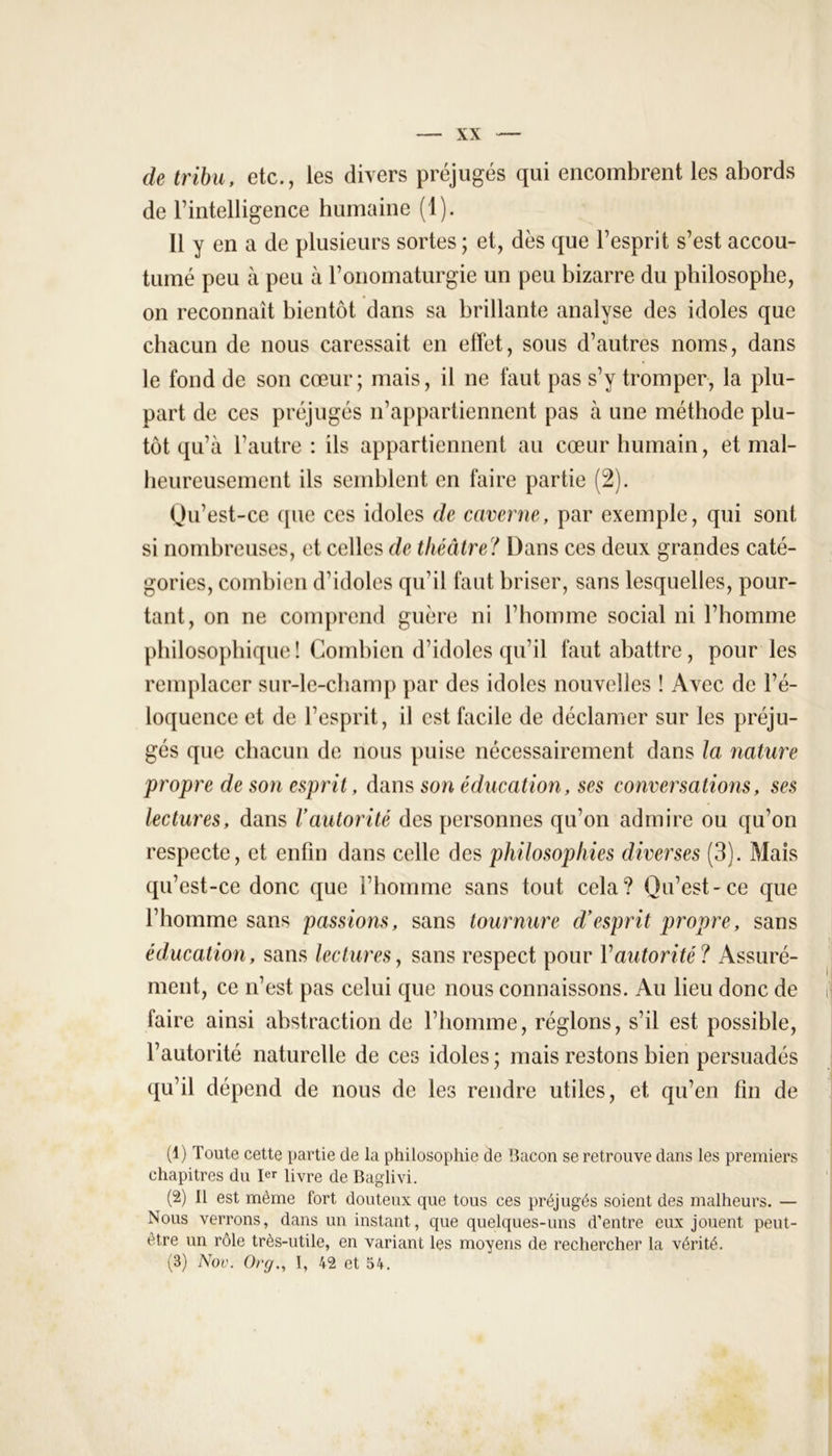 de tribu, etc., les divers préjugés qui encombrent les abords de l’intelligence humaine (1). Il y en a de plusieurs sortes ; et, dès que l’esprit s’est accou- tumé peu à peu à l’onomaturgie un peu bizarre du philosophe, on reconnaît bientôt dans sa brillante analyse des idoles que chacun de nous caressait en effet, sous d’autres noms, dans le fond de son cœur; mais, il ne faut pas s’y tromper, la plu- part de ces préjugés n’appartiennent pas à une méthode plu- tôt qu’à l’autre: ils appartiennent au cœur humain, et mal- heureusement ils semblent en faire partie (2). Qu’est-ce que ces idoles de caverne, par exemple, qui sont si nombreuses, et celles de théâtre? Dans ces deux grandes caté- gories, combien d’idoles qu’il faut briser, sans lesquelles, pour- tant, on ne comprend guère ni l’homme social ni l’homme philosophique ! Combien d’idoles qu’il faut abattre, pour les remplacer sur-le-champ par des idoles nouvelles ! Avec de l’é- loquence et de l’esprit, il est facile de déclamer sur les préju- gés que chacun de nous puise nécessairement dans la nature propre de son esprit, dans son éducation, ses conversations, ses lectures, dans l’autorité des personnes qu’on admire ou qu’on respecte, et enfin dans celle des philosophies diverses (3). Mais qu’est-ce donc que l’homme sans tout cela? Qu’est-ce que l’homme sans passions, sans tournure d’esprit propre, sans éducation, sans lectures, sans respect pour Y autorité? Assuré- ment, ce n’est pas celui que nous connaissons. Au lieu donc de faire ainsi abstraction de l’homme, réglons, s’il est possible, l’autorité naturelle de ces idoles ; mais restons bien persuadés qu’il dépend de nous de les rendre utiles, et qu’en fin de (1) Toute cette partie de la philosophie de Bacon se retrouve dans les premiers chapitres du 1er iivre qe Baglivi. (2) 11 est même fort douteux que tous ces préjugés soient des malheurs. — Nous verrons, dans un instant, que quelques-uns d’entre eux jouent peut- être un rôle très-utile, en variant les moyens de rechercher la vérité. (3) Nov. Org., 1, 42 et 54.