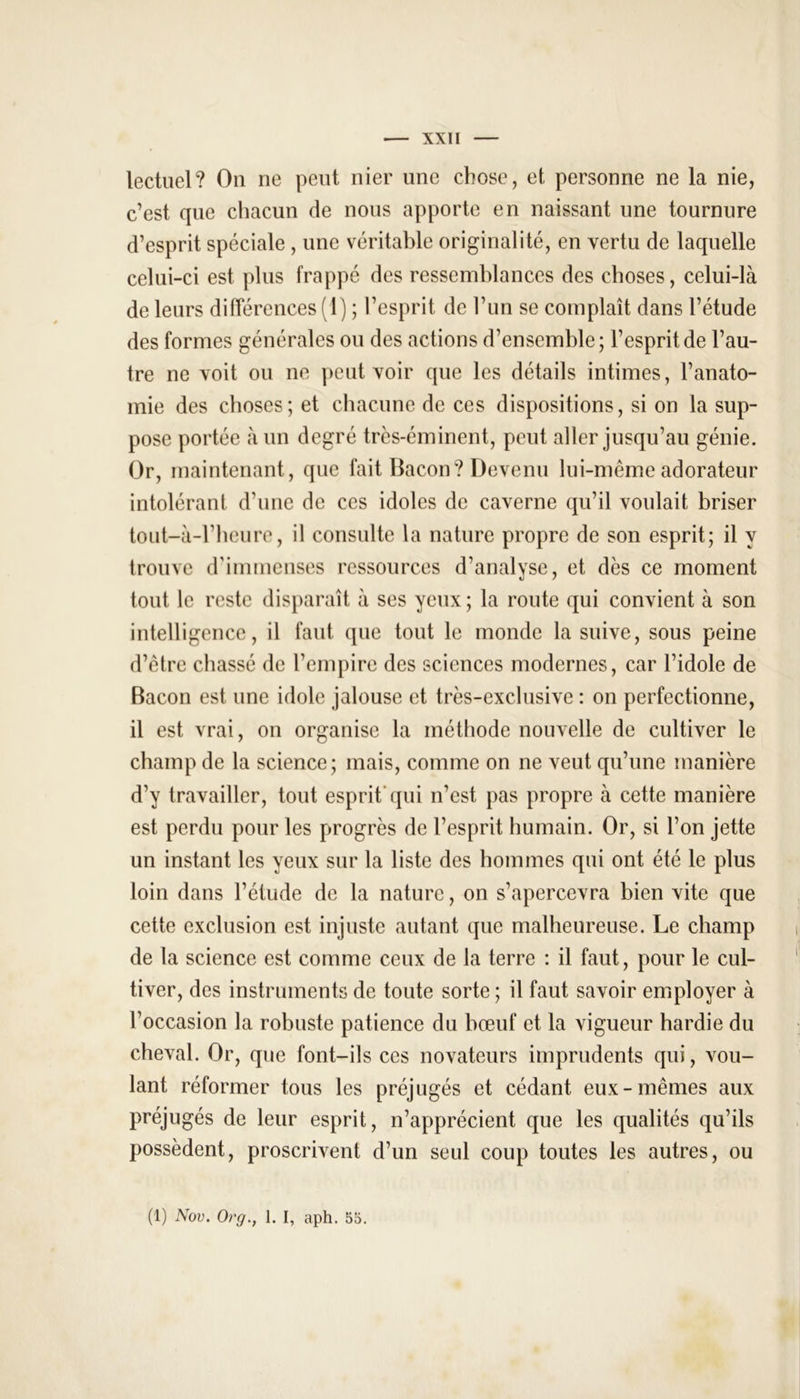 lectuel? On ne peut nier une chose, et personne ne la nie, c’est que chacun de nous apporte en naissant une tournure d’esprit spéciale , une véritable originalité, en vertu de laquelle celui-ci est plus frappé des ressemblances des choses, celui-là de leurs différences (1) ; l’esprit de l’un se complaît dans l’étude des formes générales ou des actions d’ensemble; l’esprit de l’au- tre ne voit ou ne peut voir que les détails intimes, l’anato- mie des choses; et chacune de ces dispositions, si on la sup- pose portée à un degré très-éminent, peut aller jusqu’au génie. Or, maintenant, que fait Bacon? Devenu lui-même adorateur intolérant d’une de ces idoles de caverne qu’il voulait briser tout-à-l’heure, il consulte la nature propre de son esprit; il y trouve d'immenses ressources d’analyse, et dès ce moment tout le reste disparaît à ses yeux; la route qui convient à son intelligence, il faut que tout le monde la suive, sous peine d’être chassé de l’empire des sciences modernes, car l’idole de Bacon est une idole jalouse et très-exclusive : on perfectionne, il est vrai, on organise la méthode nouvelle de cultiver le champ de la science; mais, comme on ne veut qu’une manière d’y travailler, tout esprit qui n’est pas propre à cette manière est perdu pour les progrès de l’esprit humain. Or, si l’on jette un instant les yeux sur la liste des hommes qui ont été le plus loin dans l’étude de la nature, on s’apercevra bien vite que cette exclusion est injuste autant que malheureuse. Le champ de la science est comme ceux de la terre : il faut, pour le cul- tiver, des instruments de toute sorte ; il faut savoir employer à l’occasion la robuste patience du bœuf et la vigueur hardie du cheval. Or, que font-ils ces novateurs imprudents qui, vou- lant réformer tous les préjugés et cédant eux-mêmes aux préjugés de leur esprit, n’apprécient que les qualités qu’ils possèdent, proscrivent d’un seul coup toutes les autres, ou