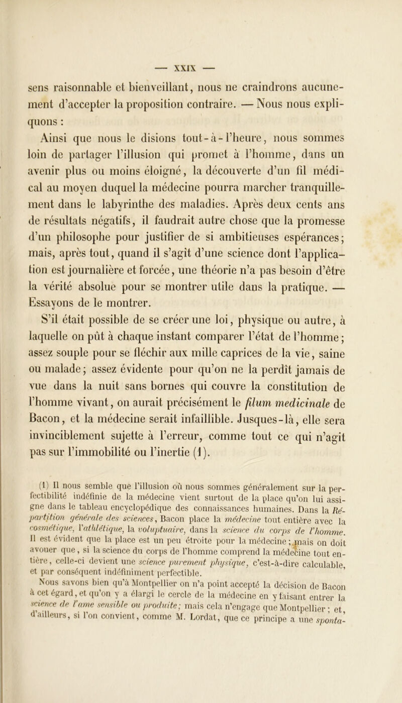 sens raisonnable et bienveillant, nous ne craindrons aucune- ment d’accepter la proposition contraire. —Nous nous expli- quons : Ainsi que nous le disions tout-à-l’heure, nous sommes loin de partager l’illusion qui promet à l’homme, dans un avenir plus ou moins éloigné, la découverte d’un fil médi- cal au moyen duquel la médecine pourra marcher tranquille- ment dans le labyrinthe des maladies. Après deux cents ans de résultats négatifs, il faudrait autre chose que la promesse d’un philosophe pour justifier de si ambitieuses espérances; mais, après tout, quand il s’agit d’une science dont l’applica- tion est journalière et forcée, une théorie n’a pas besoin d’être la vérité absolue pour se montrer utile dans la pratique. — Essayons de le montrer. S’il était possible de se créer une loi, physique ou autre, à laquelle on pût à chaque instant comparer l’état de l’homme ; assez souple pour se fléchir aux mille caprices de la vie, saine ou malade ; assez évidente pour qu’on ne la perdît jamais de vue dans la nuit sans bornes qui couvre la constitution de l’homme vivant, on aurait précisément le filum médicinale de Bacon, et la médecine serait infaillible. Jusques-là, elle sera invinciblement sujette à l’erreur, comme tout ce qui n’agit pas sur l’immobilité ou l’inertie (1). (1) Il nous semble que l’illusion où nous sommes généralement sur la per- fectibilité indéfinie de la médecine vient surtout de la place qu’on lui assi- gne dans le tableau encyclopédique des connaissances humaines. Dans la Ré- partition générale des sciences, Bacon place la médecine tout entière avec la cosmétique, l'athlétique, la voluptuaire, dans la science du corps cle l’homme. 11 est évident que la place est un peu étroite pour la médecine ; ,mais on doit avouer que, si la science du corps de l’homme comprend la médefcine tout en- tière, celle-ci devient une science purement physique, c’est-à-dire calculable, et par conséquent indéfiniment perfectible. Nous savons bien qu’à Montpellier on n’a point accepté la décision de Bacon à cet égard, et qu’on y a élargi le cercle de la médecine en y faisant entrer la science de Vame sensible ou produite; mais cela n’engage que Montpellier • et d’ailleurs, si l’on convient, comme M. Lordat, que ce principe a une sponta-