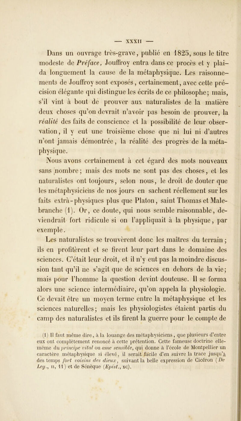 Dans un ouvrage très-grave, publié en 1825, sous le titre modeste de Préface, Jouffroy entra dans ce procès et y plai- da longuement la cause de la métaphysique. Les raisonne- ments de Jouffroy sont exposés, certainement, avec cette pré- cision élégante qui distingue les écrits de ce philosophe; mais, s’il vint à bout de prouver aux naturalistes de la matière deux choses qu’on devrait n’avoir pas besoin de prouver, la réalité des faits de conscience et la possibilité de leur obser- vation, il y eut une troisième chose que ni lui ni d’autres n’ont jamais démontrée, la réalité des progrès de la méta- physique. Nous avons certainement à cet égard des mots nouveaux sans nombre ; mais des mots ne sont pas des choses, et les naturalistes ont toujours, selon nous, le droit de douter que les métaphysiciens de nos jours en sachent réellement sur les faits extra-physiques plus que Platon, saint Thomas et Male- branche (1). Or, ce doute, qui nous semble raisonnable, de- viendrait fort ridicule si on l’appliquait à la physique, par exemple. Les naturalistes se trouvèrent donc les maîtres du terrain ; ils en profitèrent et se firent leur part dans le domaine des sciences. C’était leur droit, et il n’y eut pas la moindre discus- sion tant qu’il ne s’agit que de sciences en dehors de la vie; mais pour l’homme la question devint douteuse. 11 se forma alors une science intermédiaire, qu’on appela la physiologie. Ce devait être un moyen terme entre la métaphysique et les sciences naturelles; mais les physiologistes étaient partis du camp des naturalistes et ils firent la guerre pour le compte de (1) Il faut même dire, à la louange des métaphysiciens , que plusieurs d’entre eux ont complètement renoncé à cette prétention. Cette fameuse doctrine elle- même du principe vital ou ame sensible, qui donne à l’école de Montpellier un caractère métaphysique si élevé, il serait facile d’en suivre la trace jusqu’à des temps fort voisins des dieux, suivant la belle expression de Cicéron (De Ley., ii, 11) et de Sénèque (Epist., xc).