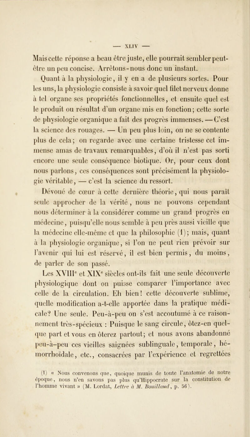 Mais cette réponse a beau être juste, elle pourrait sembler peut- être un peu concise. Arrêtons-nous donc un instant. Quant à la physiologie, il y en a de plusieurs sortes. Pour les uns, la physiologie consiste à savoir quel filet nerveux donne à tel organe ses propriétés fonctionnelles, et ensuite quel est le produit ou résultat d’un organe mis en fonction; cette sorte de physiologie organique a fait des progrès immenses. — C’est la science des rouages. — Un peu plus loin, on ne se contente plus de cela; on regarde avec une certaine tristesse cet im- mense amas de travaux remarquables, d’où il n’est pas sorti encore une seule conséquence biotique. Or, pour ceux dont nous parlons, ces conséquences sont précisément la physiolo- gie véritable, — c’est la science du ressort. Dévoué de cœur à cette dernière théorie, qui nous paraît seule approcher de la vérité , nous ne pouvons cependant nous déterminer à la considérer comme un grand progrès en médecine, puisqu’elle nous semble à peu près aussi vieille que la médecine elle-même et que la philosophie (1); mais, quant à la physiologie organique, si l’on ne peut rien prévoir sur l’avenir qui lui est réservé, il est bien permis, du moins, de parler de son passé. Les XVIIIe et XIXe siècles ont-ils fait une seule découverte physiologique dont on puisse comparer l’importance avec celle de la circulation. Eli bien! cette découverte sublime, quelle modification a-t-elle apportée dans la pratique médi- cale? Une seule. Peu-à-peu on s’est accoutumé à ce raison- nement très-spécieux : Puisque le sang circule, ôtez-en quel- que part et vous en ôterez partout; et nous avons abandonné peu-à-peu ces vieilles saignées sublinguale, temporale, hé- morrhoïdale, etc., consacrées par l’expérience et regrettées (1) « Nous convenons que, quoique munis de toute l’anatomie de notre époque, nous n’en savons pas plus qu’Hippocrate sur la constitution de l'homme vivant » (M. Lordat, Lettre à M. Bouillaud, p. 56 h