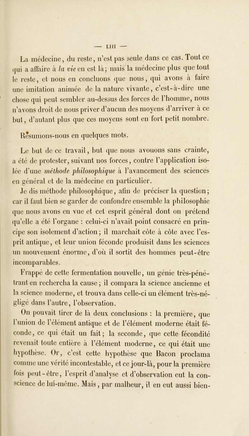 La médecine, du reste, n’est pas seule dans ce cas. Tout ce qui a affaire à la vie en est là; mais la médecine plus que tout le reste, et nous en concluons que nous, qui avons à taire une imitation animée de la nature vivante, c’est-à-dire une chose qui peut sembler au-dessus des forces de l’homme, nous n’avons droit de nous priver d’aucun des moyens d’arriver a ce but, d’autant plus que ces moyens sont en fort petit nombre. Résumons-nous en quelques mots. Le but de ce travail, but que nous avouons sans crainte, a été de protester, suivant nos forces, contre l’application iso- lée d’une méthode philosophique à l’avancement des sciences en général et de la médecine en particulier. Je dis méthode philosophique, afin de préciser la question; car il faut bien se garder de confondre ensemble la philosophie que nous avons en vue et cet esprit général dont on prétend qu’elle a été l’organe : celui-ci n’avait point consacré en prin- cipe son isolement d’action; il marchait côte à côte avec l’es- prit antique, et leur union féconde produisit dans les sciences un mouvement énorme, d’où il sortit des hommes peut-être incomparables. Frappé de cette fermentation nouvelle, un génie très-péné- trant en rechercha la cause ; il compara la science ancienne et la science moderne, et trouva dans celle-ci un élément très-né- gligé dans l’autre, l’observation. On pouvait tirer de là deux conclusions : la première, que l’union de l’élément antique et de l’élément moderne était fé- conde, ce qui était un fait; la seconde, que cette fécondité revenait toute entière à l’élément moderne, ce qui était une hypothèse. Or, c’est cette hypothèse que Bacon proclama comme une vérité incontestable, et ce jour-là, pour la première fois peut-être, l’esprit d’analyse et d’observation eut la con- science de lui-même. Mais, par malheur, il en eut aussi bien-