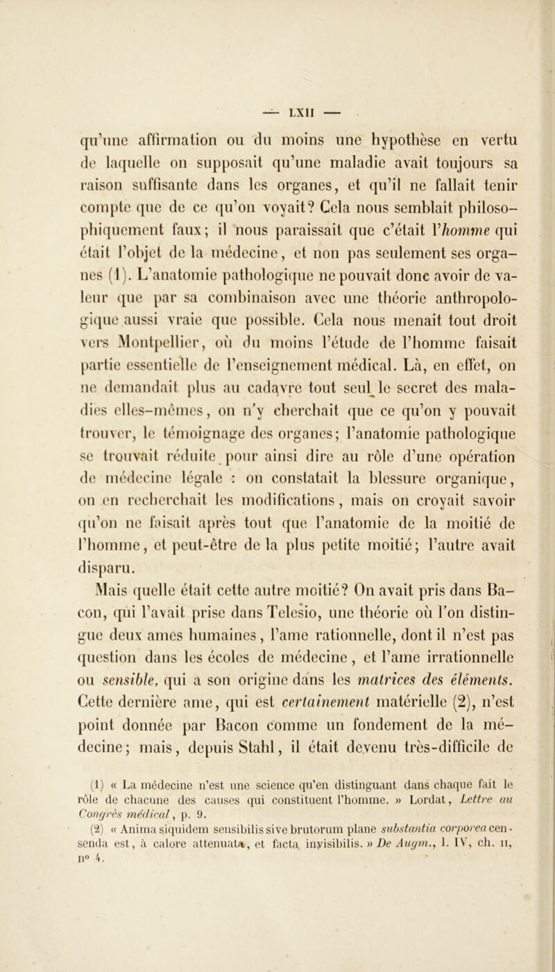 qu’une affirmation ou du moins une hypothèse en vertu de laquelle on supposait qu’une maladie avait toujours sa raison suffisante dans les organes, et qu’il ne fallait tenir compte que de ce qu’on voyait? Gela nous semblait philoso- phiquement faux ; il nous paraissait que c’était V homme qui était l’objet de la médecine, et non pas seulement ses orga- nes (1). L’anatomie pathologique ne pouvait donc avoir de va- leur que par sa combinaison avec une théorie anthropolo- gique aussi vraie que possible. Cela nous menait tout droit vers Montpellier, où du moins l’étude de l’homme faisait partie essentielle de l’enseignement médical. Là, en effet, on ne demandait plus au cadavre tout seul le secret des mala- dies elles-mêmes, on n’y cherchait que ce qu’on y pouvait trouver, le témoignage des organes; l’anatomie pathologique se trouvait réduite pour ainsi dire au rôle d’une opération de médecine légale : on constatait la blessure organique, on en recherchait les modifications, mais on croyait savoir qu’on ne faisait après tout que l’anatomie de la moitié de l’homme, et peut-être delà plus petite moitié; l’autre avait disparu. Mais quelle était cette autre moitié? On avait pris dans Ba- con, qui l’avait prise dans Telesio, une théorie où l’on distin- gue deux âmes humaines, l’ame rationnelle, dont il n’est pas question dans les écoles de médecine, et l’ame irrationnelle ou sensible, qui a son origine dans les matrices des éléments. Cette dernière ame, qui est certainement matérielle (2), n’est point donnée par Bacon comme un fondement de la mé- decine; mais, depuis Stahl, il était devenu très-difficile de (1) « La médecine n’est une science qu’en distinguant dans chaque fait le rôle de chacune des causes qui constituent l’homme. » Lordat, Lettre au Congrès médical, p. 9. (2) « Anima siquidem sensibilis sive brutorum plane substantia corporea cen • senda est, à calore atténuât*, et facta inyisibilis. » De Augm., 1. IV, ch. ii, n° 4.