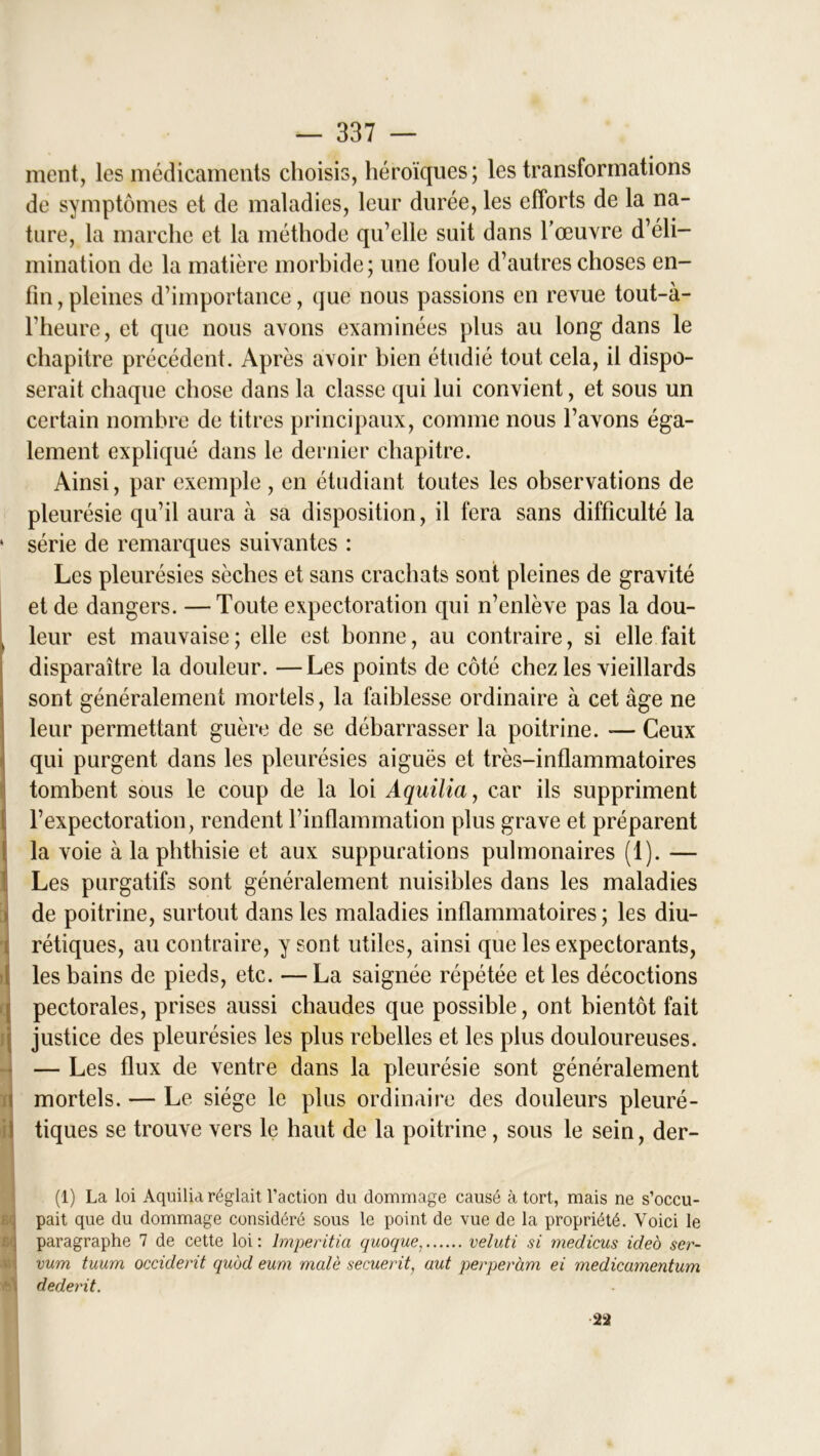 * ment, les médicaments choisis, héroïques; les transformations de symptômes et de maladies, leur durée, les efforts de la na- ture, la marche et la méthode qu’elle suit dans l’œuvre d’éli- mination de la matière morbide; une foule d’autres choses en- fin , pleines d’importance, que nous passions en revue tout-à- l’heure, et que nous avons examinées plus au long dans le chapitre précédent. Après avoir bien étudié tout cela, il dispo- serait chaque chose dans la classe qui lui convient, et sous un certain nombre de titres principaux, comme nous l’avons éga- lement expliqué dans le dernier chapitre. Ainsi, par exemple , en étudiant toutes les observations de pleurésie qu’il aura à sa disposition, il fera sans difficulté la série de remarques suivantes : Les pleurésies sèches et sans crachats sont pleines de gravité et de dangers. — Toute expectoration qui n’enlève pas la dou- leur est mauvaise ; elle est bonne, au contraire, si elle fait disparaître la douleur. —Les points de côté chez les vieillards sont généralement mortels, la faiblesse ordinaire à cet âge ne leur permettant guère de se débarrasser la poitrine. — Ceux qui purgent dans les pleurésies aiguës et très-inflammatoires tombent sous le coup de la loi Aquilia, car ils suppriment l’expectoration, rendent l’inflammation plus grave et préparent la voie à la phthisie et aux suppurations pulmonaires (1). — Les purgatifs sont généralement nuisibles dans les maladies de poitrine, surtout dans les maladies inflammatoires ; les diu- rétiques, au contraire, y sont utiles, ainsi que les expectorants, les bains de pieds, etc. —La saignée répétée et les décoctions pectorales, prises aussi chaudes que possible, ont bientôt fait justice des pleurésies les plus rebelles et les plus douloureuses. — Les flux de ventre dans la pleurésie sont généralement mortels. — Le siège le plus ordinaire des douleurs pleuré- tiques se trouve vers le haut de la poitrine, sous le sein, der- (1) La loi Aquilia réglait l’action du dommage causé à tort, mais ne s’occu- pait que du dommage considéré sous le point de vue de la propriété. Voici le paragraphe 7 de cette loi: Imperitia quoque, veluti si medicus ideo ser- vum tuum occident quod eum malè secuerit, aut perperàm ei medicamentum dederit. 22