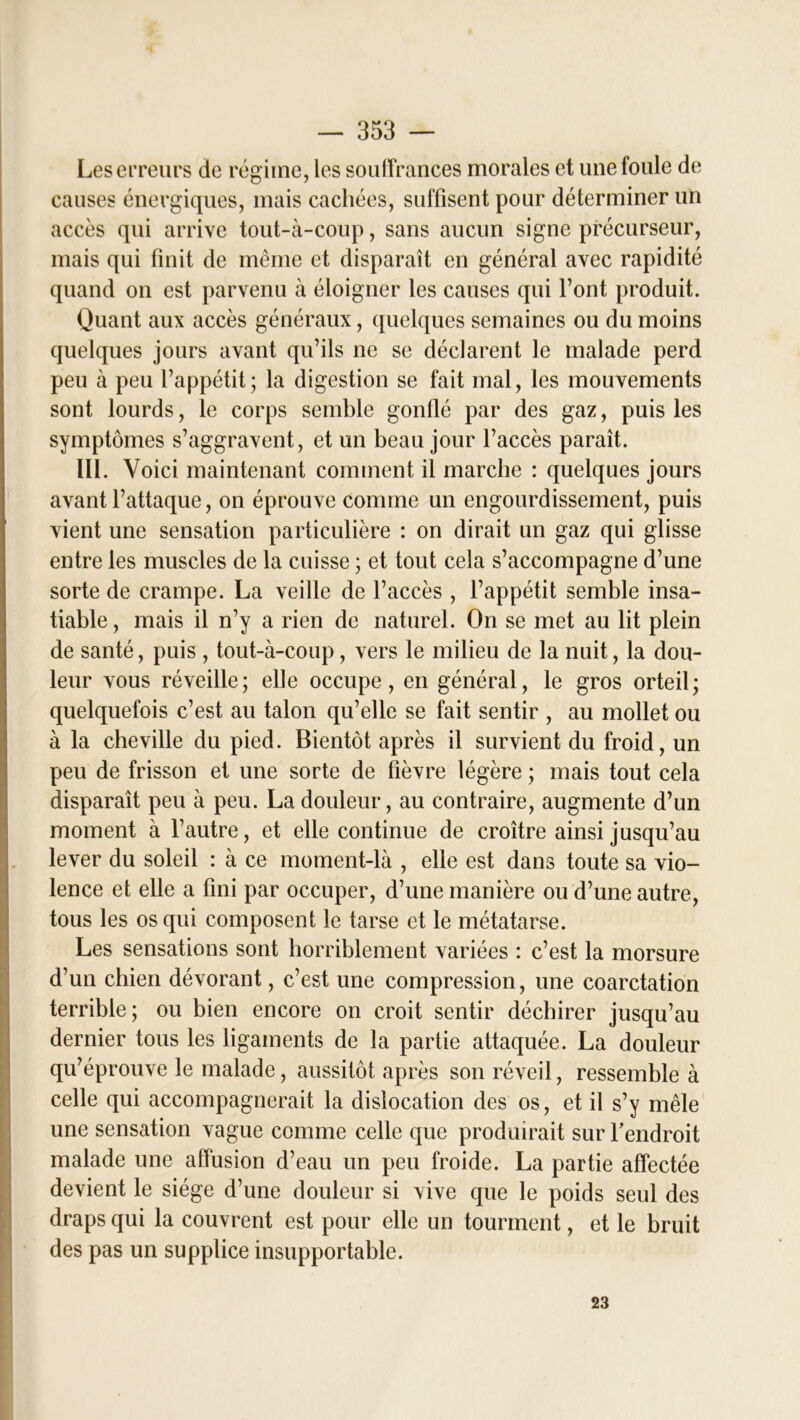 Les erreurs de régime, les souffrances morales et une foule de causes énergiques, mais cachées, suffisent pour déterminer un accès qui arrive tout-à-coup, sans aucun signe précurseur, mais qui finit de même et disparaît en général avec rapidité quand on est parvenu à éloigner les causes qui l’ont produit. Quant aux accès généraux, quelques semaines ou du moins quelques jours avant qu’ils ne se déclarent le malade perd peu à peu l’appétit; la digestion se fait mal, les mouvements sont lourds, le corps semble gonflé par des gaz, puis les symptômes s’aggravent, et un beau jour l’accès paraît. 111. Voici maintenant comment il marche : quelques jours avant l’attaque, on éprouve comme un engourdissement, puis vient une sensation particulière : on dirait un gaz qui glisse entre les muscles de la cuisse ; et tout cela s’accompagne d’une sorte de crampe. La veille de l’accès , l’appétit semble insa- tiable , mais il n’y a rien de naturel. On se met au lit plein de santé, puis , tout-à-coup, vers le milieu de la nuit, la dou- leur vous réveille; elle occupe, en général, le gros orteil; quelquefois c’est au talon qu’elle se fait sentir , au mollet ou à la cheville du pied. Bientôt après il survient du froid, un peu de frisson et une sorte de fièvre légère ; mais tout cela disparaît peu à peu. La douleur, au contraire, augmente d’un moment à l’autre, et elle continue de croître ainsi jusqu’au lever du soleil : à ce moment-là , elle est dans toute sa vio- lence et elle a fini par occuper, d’une manière ou d’une autre, tous les os qui composent le tarse et le métatarse. Les sensations sont horriblement variées : c’est la morsure d’un chien dévorant, c’est une compression, une coarctation terrible; ou bien encore on croit sentir déchirer jusqu’au dernier tous les ligaments de la partie attaquée. La douleur qu’éprouve le malade, aussitôt après son réveil, ressemble à celle qui accompagnerait la dislocation des os, et il s’y mêle une sensation vague comme celle que produirait sur l'endroit malade une affusion d’eau un peu froide. La partie affectée devient le siège d’une douleur si vive que le poids seul des draps qui la couvrent est pour elle un tourment, et le bruit des pas un supplice insupportable. 23