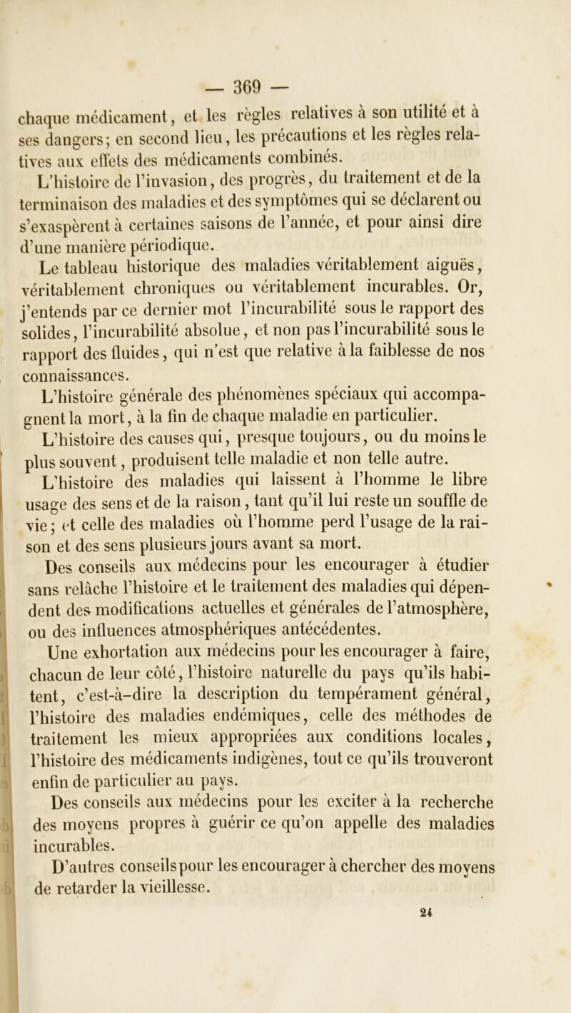 chaque médicament, et les règles relatives à son utilité et à ses dangers; en second lieu, les précautions et les règles rela- tives aux effets des médicaments combinés. L’histoire de l’invasion, des progrès, du traitement et de la terminaison des maladies et des symptômes qui se déclarent ou s’exaspèrent à certaines saisons de l’année, et pour ainsi dire d’une manière périodique. Le tableau historique des maladies véritablement aiguës, véritablement chroniques ou véritablement incurables. Or, j’entends parce dernier mot l’incurabilité sous le rapport des solides, l’incurabilité absolue, et non pas l’incurabilité sous le rapport des fluides, qui n’est que relative à la faiblesse de nos connaissances. L’histoire générale des phénomènes spéciaux qui accompa- gnent la mort, à la fin de chaque maladie en particulier. L’histoire des causes qui, presque toujours, ou du moins le plus souvent, produisent telle maladie et non telle autre. L’histoire des maladies qui laissent à l’homme le libre usage des sens et de la raison, tant qu’il lui reste un souffle de vie ; et celle des maladies où l’homme perd l’usage de la rai- son et des sens plusieurs jours avant sa mort. Des conseils aux médecins pour les encourager à étudier sans relâche l’histoire et le traitement des maladies qui dépen- dent des modifications actuelles et générales de l’atmosphère, ou des influences atmosphériques antécédentes. Une exhortation aux médecins pour les encourager à faire, chacun de leur côté, l’histoire naturelle du pays qu’ils habi- tent, c’est-à-dire la description du tempérament général, l’histoire des maladies endémiques, celle des méthodes de traitement les mieux appropriées aux conditions locales, l’histoire des médicaments indigènes, tout ce qu’ils trouveront enfin de particulier au pays. Des conseils aux médecins pour les exciter à la recherche des moyens propres k guérir ce qu’on appelle des maladies incurables. D’autres conseils pour les encourager à chercher des moyens de retarder la vieillesse. 24