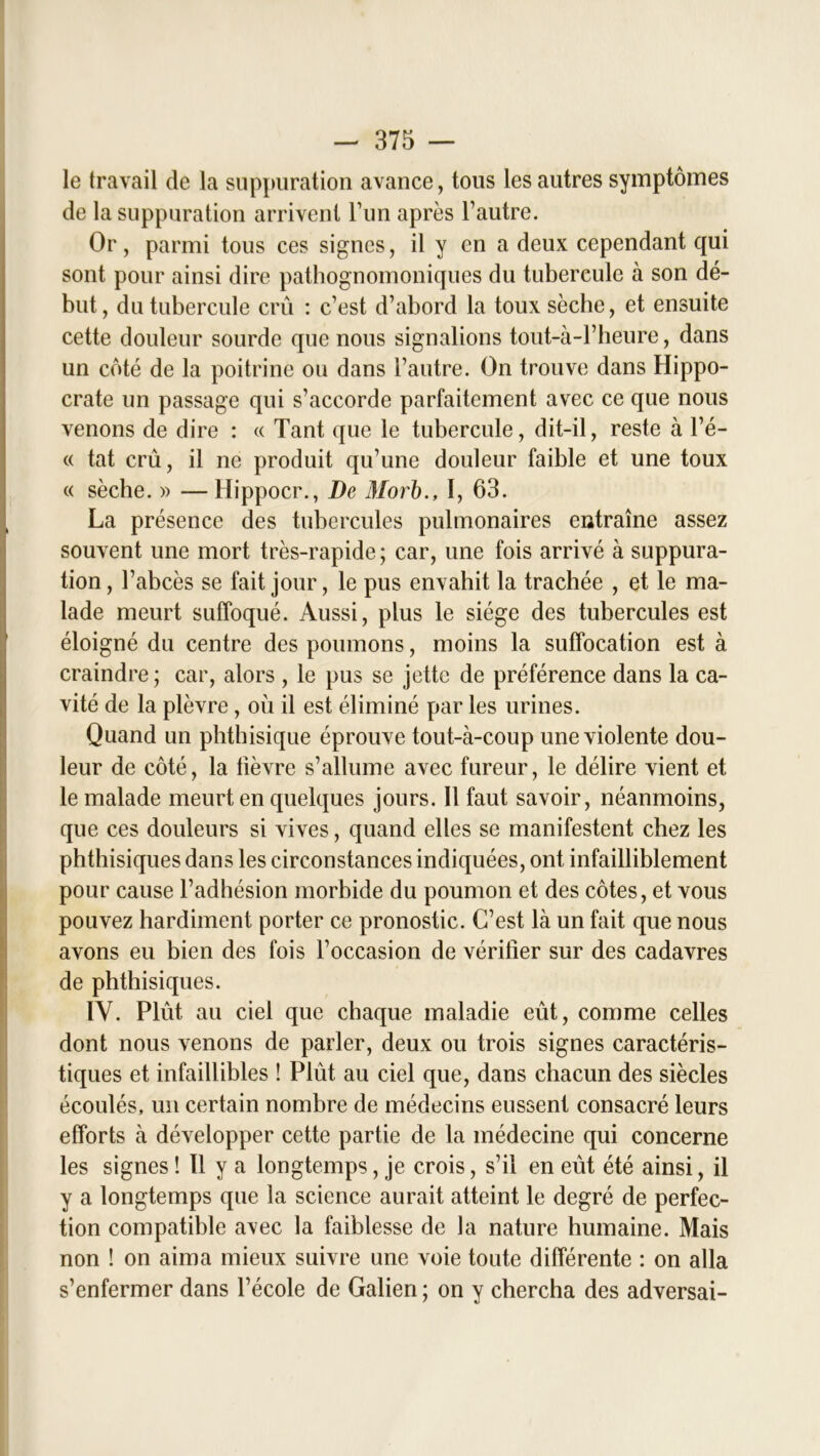 le travail de la suppuration avance, tous les autres symptômes de la suppuration arrivent l’un après l’autre. Or, parmi tous ces signes, il y en a deux cependant qui sont pour ainsi dire pathognomoniques du tubereule à son dé- but , du tubercule crû : c’est d’abord la toux sèche, et ensuite cette douleur sourde que nous signalions tout-à-l’heure, dans un côté de la poitrine ou dans l’autre. On trouve dans Hippo- crate un passage qui s’accorde parfaitement avec ce que nous venons de dire : « Tant que le tubercule, dit-il, reste à l’é- « tat crû, il ne produit qu’une douleur faible et une toux « sèche. » — Hippocr., De Morb., I, 63. La présence des tubercules pulmonaires entraîne assez souvent une mort très-rapide; car, une fois arrivé à suppura- tion, l’abcès se fait jour, le pus envahit la trachée , et le ma- lade meurt suffoqué. Aussi, plus le siège des tubercules est éloigné du centre des poumons, moins la suffocation est à craindre; car, alors , le pus se jette de préférence dans la ca- vité de la plèvre , où il est éliminé par les urines. Quand un phthisique éprouve tout-à-coup une violente dou- leur de côté, la lièvre s’allume avec fureur, le délire vient et le malade meurt en quelques jours. Il faut savoir, néanmoins, que ces douleurs si vives, quand elles se manifestent chez les phthisiques dans les circonstances indiquées, ont infailliblement pour cause l’adhésion morbide du poumon et des côtes, et vous pouvez hardiment porter ce pronostic. C’est là un fait que nous avons eu bien des fois l’occasion de vérifier sur des cadavres de phthisiques. IV. Plût au ciel que chaque maladie eût, comme celles dont nous venons de parler, deux ou trois signes caractéris- tiques et infaillibles ! Plût au ciel que, dans chacun des siècles écoulés, un certain nombre de médecins eussent consacré leurs efforts à développer cette partie de la médecine qui concerne les signes ! 11 y a longtemps, je crois, s’il en eût été ainsi, il y a longtemps que la science aurait atteint le degré de perfec- tion compatible avec la faiblesse de la nature humaine. Mais non ! on aima mieux suivre une voie toute différente : on alla s’enfermer dans l’école de Galien; on y chercha des adversai-