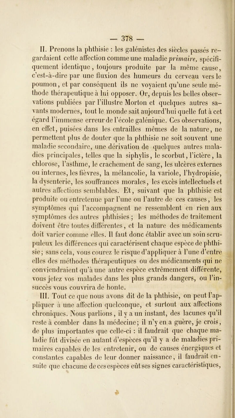 II. Prenons la phthisie : les galénistes des siècles passés re- gardaient cette affection comme une maladie primaire, spécifi- quement identique, toujours produite par la même cause, c’est-à-dire par une fluxion des humeurs du cerveau vers le poumon, et par conséquent ils ne voyaient qu’une seule mé- thode thérapeutique à lui opposer. Or, depuis les belles obser- vations publiées par Y illustre Morton et quelques autres sa- vants modernes, tout le monde sait aujourd’hui quelle fut à cet égard l’immense erreur de l’école galénique. Ces observations, en effet, puisées dans les entrailles mêmes de la nature, ne permettent plus de douter que la phthisie ne soit souvent une maladie secondaire, une dérivation de quelques autres mala- dies principales, telles que la siphylis, le scorbut, fictère, la chlorose, l’asthme, le crachement de sang, les ulcères externes ou internes, les lièvres, la mélancolie, la variole, l’hydropisie, la dysenterie, les souffrances morales, les excès intellectuels et autres affections semblables. Et, suivant que la phthisie est produite ou entretenue par l’une ou l’autre de ces causes, les symptômes qui l’accompagnent ne ressemblent en rien aux symptômes des autres phthisies ; les méthodes de traitement doivent être toutes différentes, et la nature des médicaments doit varier comme ('lies. Il faut donc établir avec un soin scru- puleux les différences qui caractérisent chaque espèce de phthi- sie ; sans cela, vous courez le risque d’appliquer à l’une d’entre elles des méthodes thérapeutiques ou des médicaments qui ne conviendraient qu’à une autre espèce extrêmement différente, vous jetez vos malades dans les plus grands dangers, ou l’in- succès vous couvrira de honte. III. Tout ce que nous avons dit de la phthisie, on peut l’ap- pliquer à une affection quelconque, et surtout aux affections chroniques. Nous parlions, il y a un instant, des lacunes qu’il reste à combler dans la médecine; il n’y en a guère, je crois, de plus importantes que celle-ci : il faudrait que chaque ma- ladie fût divisée en autant d’espèces qu’il y a de maladies pri- maires capables de les entretenir, ou de causes énergiques et constantes capables de leur donner naissance, il faudrait en- suite que chacune de ces espèces eût ses signes caractéristiques, w