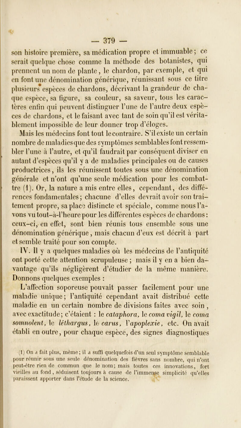 son histoire première, sa médication propre et immuable ; ce serait quelque chose comme la méthode des botanistes, qui prennent un nom de plante, le chardon, par exemple, et qui en font une dénomination générique, réunissant sous ce titre plusieurs espèces de chardons, décrivant la grandeur de cha- que espèce, sa figure, sa couleur, sa saveur, tous les carac- tères enfin qui peuvent distinguer l’une de l’autre deux espè- ces de chardons, et le faisant avec tant de soin qu’il est vérita- blement impossible de leur donner trop d’éloges. Mais les médecins font tout le contraire. S’il existe un certain nombre de maladies que des symptômes semblables font ressem- bler l’une à l’autre, et qu’il faudrait par conséquent diviser en autant d’espèces qu’il y a de maladies principales ou de causes productrices, ils les réunissent toutes sous une dénomination générale et n’ont qu’une seule médication pour les combat- tre (1). Or, la nature a mis entre elles, cependant, des diffé- rences fondamentales ; chacune d’elles devrait avoir son trai- tement propre, sa place distincte et spéciale, comme nous l’a- vons vu tout-à-l’heure pour les différentes espèces de chardons : ceux-ci, en effet, sont bien réunis tous ensemble sous une dénomination générique, mais chacun d’eux est décrit à part et semble traité pour son compte. IV. Il y a quelques maladies où les médecins de l’antiquité ont porté cette attention scrupuleuse ; mais il y en a bien da- vantage qu’ils négligèrent d’étudier de la même manière. Donnons quelques exemples : L’affection soporeuse pouvait passer facilement pour une maladie unique; l’antiquité cependant avait distribué cette maladie en un certain nombre de divisions faites avec soin , avec exactitude; c’étaient : le cataphora, le comamgil, le coma somnolent, le léthargus, le carus, Vapoplexie, etc. On avait établi en outre, pour chaque espèce, des signes diagnostiques (1) On a fait plus, même; il a suffi quelquefois d’un seul symptôme semblable pour réunir sous une seule dénomination des fièvres sans nombre, qui n’ont peut-être rien de commun que le nom ; mais toutes ces innovations, fort vieilles au fond , séduisent toujours à cause de l’immense simplicité qu’elles paraissent apporter dans l’étude de la science.