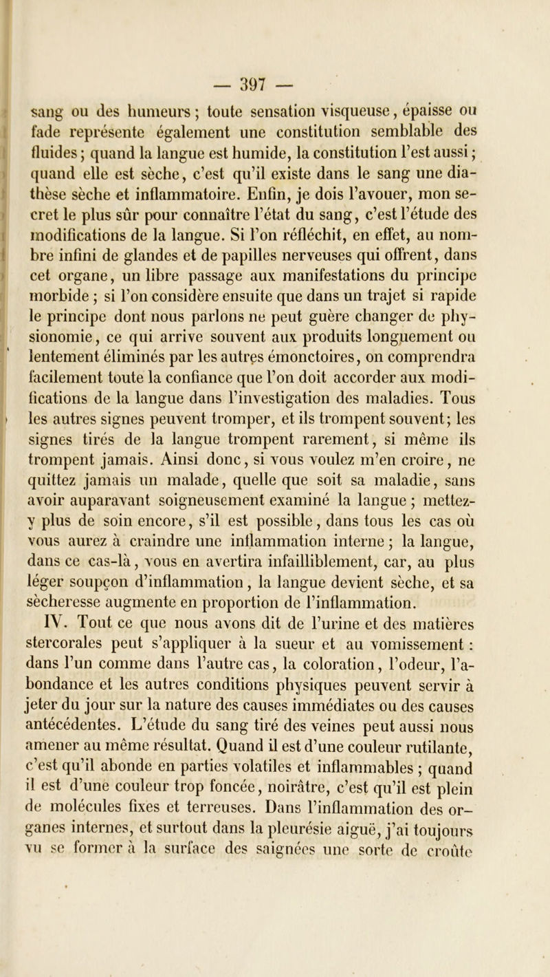 sang ou des humeurs ; toute sensation visqueuse, épaisse ou fade représente également une constitution semblable des fluides ; quand la langue est humide, la constitution l’est aussi ; quand elle est sèche, c’est qu’il existe dans le sang une dia- thèse sèche et inflammatoire. Enfin, je dois l’avouer, mon se- cret le plus sûr pour connaître l’état du sang, c’est l’étude des modifications de la langue. Si l’on réfléchit, en effet, au nom- bre infini de glandes et de papilles nerveuses qui offrent, dans cet organe, un libre passage aux manifestations du principe morbide ; si l’on considère ensuite que dans un trajet si rapide le principe dont nous parlons ne peut guère changer de phy- sionomie , ce qui arrive souvent aux produits longuement ou lentement éliminés par les autres émonctoires, on comprendra facilement toute la confiance que l’on doit accorder aux modi- fications de la langue dans l’investigation des maladies. Tous * les autres signes peuvent tromper, et ils trompent souvent ; les signes tirés de la langue trompent rarement, si même ils trompent jamais. Ainsi donc, si vous voulez m’en croire, ne quittez jamais un malade, quelle que soit sa maladie, sans avoir auparavant soigneusement examiné la langue ; mettez- y plus de soin encore, s’il est possible, dans tous les cas où vous aurez à craindre une inflammation interne ; la langue, dans ce cas-là, vous en avertira infailliblement, car, au plus léger soupçon d’inflammation, la langue devient sèche, et sa sécheresse augmente en proportion de l’inflammation. IV. Tout ce que nous avons dit de l’urine et des matières stercorales peut s’appliquer à la sueur et au vomissement : dans l’un comme dans l’autre cas, la coloration, l’odeur, l’a- bondance et les autres conditions physiques peuvent servir à jeter du jour sur la nature des causes immédiates ou des causes antécédentes. L’étude du sang tiré des veines peut aussi nous amener au même résultat. Quand il est d’une couleur rutilante, c’est qu’il abonde en parties volatiles et inflammables ; quand il est d’une couleur trop foncée, noirâtre, c’est qu’il est plein de molécules fixes et terreuses. Dans l’inflammation des or- ganes internes, et surtout dans la pleurésie aiguë, j’ai toujours vu se former à la surface des saignées une sorte de croûte