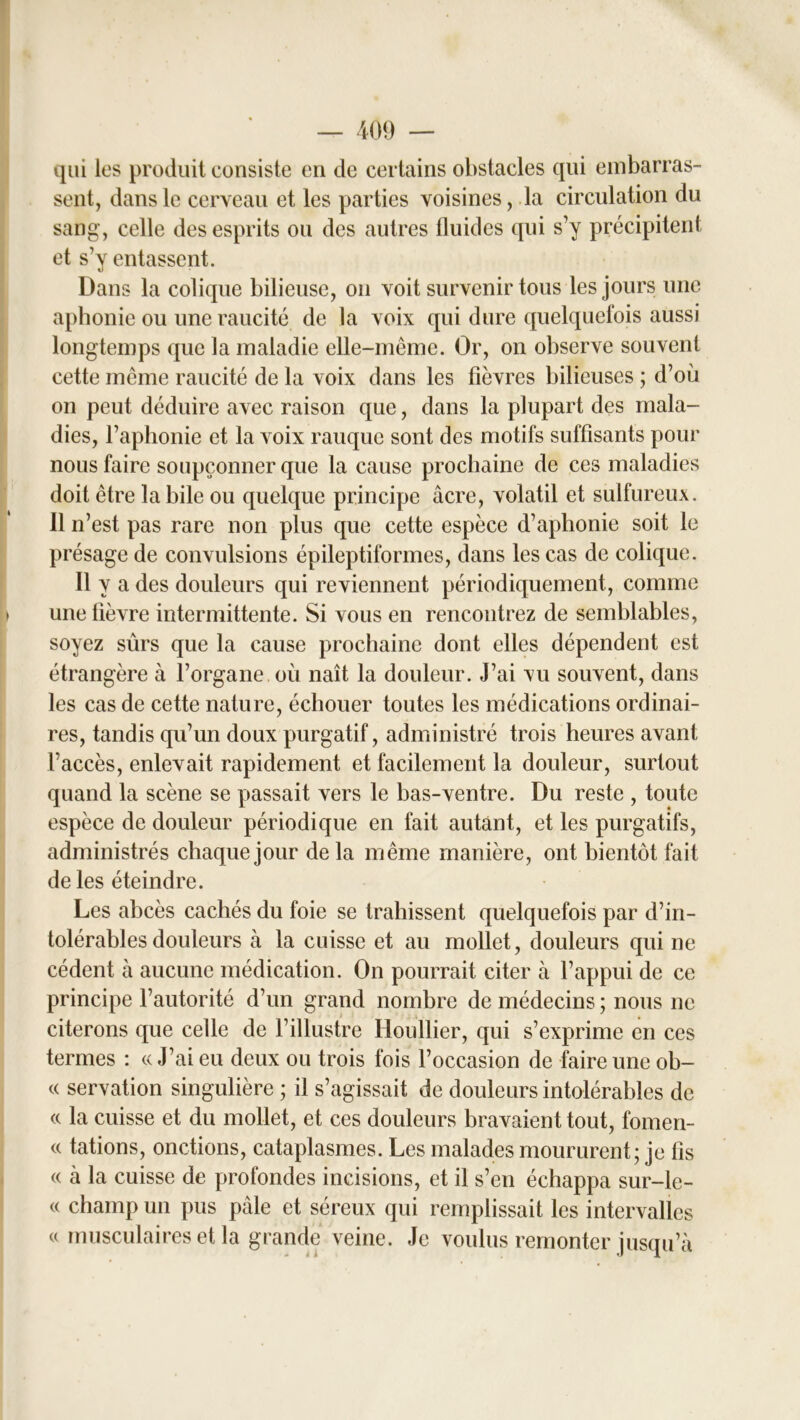 qui les produit consiste en de certains obstacles qui embarras- sent, dans le cerveau et les parties voisines, la circulation du sang, celle des esprits ou des autres fluides qui s’y précipitent et s’y entassent. Dans la colique bilieuse, on voit survenir tous les jours une aphonie ou une raucité de la voix qui dure quelquefois aussi longtemps que la maladie elle-même. Or, on observe souvent cette même raucité de la voix dans les fièvres bilieuses ; d’où on peut déduire avec raison que, dans la plupart des mala- dies, l’aphonie et la voix rauque sont des motifs suffisants pour nous faire soupçonner que la cause prochaine de ces maladies doit être la bile ou quelque principe âcre, volatil et sulfureux. 11 n’est pas rare non plus que cette espèce d’aphonie soit le présage de convulsions épileptiformes, dans les cas de colique. Il y a des douleurs qui reviennent périodiquement, comme > une fièvre intermittente. Si vous en rencontrez de semblables, soyez sûrs que la cause prochaine dont elles dépendent est étrangère à l’organe où naît la douleur. J’ai vu souvent, dans les cas de cette nature, échouer toutes les médications ordinai- res, tandis qu’un doux purgatif, administré trois heures avant l’accès, enlevait rapidement et facilement la douleur, surtout quand la scène se passait vers le bas-ventre. Du reste , toute espèce de douleur périodique en fait autant, et les purgatifs, administrés chaque jour de la même manière, ont bientôt fait de les éteindre. Les abcès cachés du foie se trahissent quelquefois par d’in- tolérables douleurs à la cuisse et au mollet, douleurs qui ne cèdent à aucune médication. On pourrait citer à l’appui de ce principe l’autorité d’un grand nombre de médecins ; nous ne citerons que celle de l’illustre Houllier, qui s’exprime en ces termes : « J’ai eu deux ou trois fois l’occasion de faire une ob- « servation singulière ; il s’agissait de douleurs intolérables de « la cuisse et du mollet, et ces douleurs bravaient tout, fomen- « tâtions, onctions, cataplasmes. Les malades moururent; je fis « a la cuisse de profondes incisions, et il s’en échappa sur-le- « champ un pus pâle et séreux qui remplissait les intervalles u musculaires et la grande veine. Je voulus remonter jusqu’à