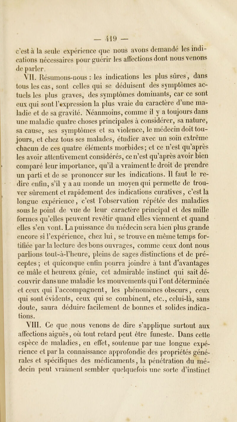 c'est à la seule expérience que nous avons demandé les indi- cations nécessaires pour guérir les affections dont nous venons de parler \ 11. Résumons-nous : les indications les plus sûres, dans tous les cas, sont celles qui se déduisent des symptômes ac- tuels les plus graves, des symptômes dominants, car ce sont eux qui sont l'expression la plus vraie du caractère d’une ma- ladie et de sa gravité. Néanmoins, comme il y a toujours dans une maladie quatre choses principales à considérer, sa nature, sa cause, ses symptômes et sa violence, le médecin doit tou- jours, et chez tous ses malades, étudier avec un soin extrême chacun de ces quatre éléments morbides; et ce n’est qu’après les avoir attentivement considérés, ce n’est qu’après avoir bien comparé leur importance, qu’il a vraiment le droit de prendre un parti et de se prononcer sur les indications. 11 faut le re- dire enfin, s’il y a au monde un moyen qui permette de trou- ver sûrement et rapidement des indications curatives, c’est la longue expérience, c’est l’observation répétée des maladies sous le point de vue de leur caractère principal et des mille formes qu’elles peuvent revêtir quand elles viennent et quand elles s’en vont. La puissance du médecin sera bien plus grande encore si l’expérience, chez lui, se trouve en même temps for- tifiée par la lecture des bons ouvrages, comme ceux dont nous parlions tout-à-l’heure, pleins de sages distinctions et de pré- ceptes ; et quiconque enfin pourra joindre à tant d’avantages ce mâle et heureux génie, cet admirable instinct qui sait dé- couvrir dans une maladie les mouvements qui l’ont déterminée et ceux qui l’accompagnent, les phénomènes obscurs, ceux qui sont évidents, ceux qui se combinent, etc., celui-là, sans doute, saura déduire facilement de bonnes et solides indica- tions. VIII. Ce que nous venons de dire s’applique surtout aux affections aiguës, où tout retard peut être funeste. Dans cette espèce de maladies, en effet, soutenue par une longue expé- rience et par la connaissance approfondie des propriétés géné- rales et spécifiques des médicaments, la pénétration du mé- decin peut vraiment sembler quelquefois une sorte d’instinct