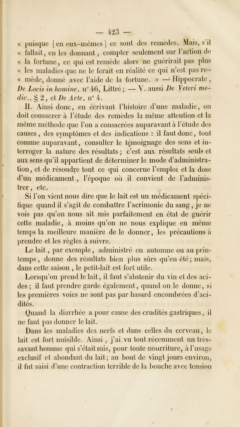 « puisque [en eux-mèmes | ce sont des remèdes. Mais, s’il « fallait, en les donnant, compter seulement sur l’action de « la fortune, ce qui est remède alors ne guérirait pas plus « les maladies (jue ne le ferait en réalité ce qui n’est pas re- « mède, donné avec l’aide de la fortune. » —: Hippocrate , De Locis in homine, n°46, Littré; — Y. aussi De Veteri me- dic., § 2, et De Arte, n° 4. 11. Ainsi donc, en écrivant l’histoire d’une maladie, on doit consacrer à l’étude des remèdes la même attention et la même méthode que l’on a consacrées auparavant à l’étude des causes , des symptômes et des indications : il faut donc, tout comme auparavant, consulter le témoignage des sens et in- terroger la nature des résultats ; c’est aux résultats seuls et aux sens qu’il appartient de déterminer le mode d’administra- tion , et de résoudre tout ce qui concerne l’emploi et la dose d’un médicament , l’époque où il convient de l’adminis- trer, etc. Si l’on vient nous dire que le lait est un médicament spéci- fique quand il s’agit de combattre l’acrimonie du sang, je ne vois pas qu’on nous ait mis parfaitement en état de guérir cette maladie, à moins qu’on ne nous explique en même temps la meilleure manière de le donner, les précautions à prendre et les règles à suivre. Le lait, par exemple, administré en automne ou au prin- temps , donne des résultats bien plus sûrs qu’en été ; mais, dans cette saison , le petit-lait est fort utile. Lorsqu’on prend le lait, il faut s’abstenir du vin et des aci- des ; il faut prendre garde également, quand on le donne, si les premières voies ne sont pas par hasard encombrées d’aci- dités. Quand la diarrhée a pour cause des crudités gastriques, il ne faut pas donner le lait. Dans les maladies des nerfs et dans celles du cerveau, le lait est fort nuisible. Ainsi, j’ai vu tout récemment un très- savant homme qui s’était mis, pour toute nourriture, à l’usage exclusif et abondant du lait; au bout de vingt jours environ, il fut saisi d’une contraction terrible de la bouche avec tension