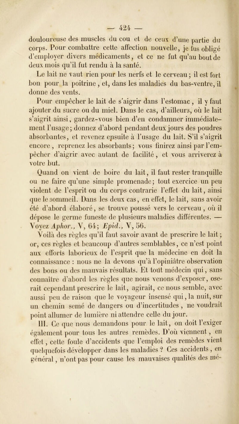 douloureuse des muscles du cou et de ceux d’une partie du corps. Pour combattre cette affection nouvelle, je fus obligé d’employer divers médicaments, et ce ne fut qu’au bout de deux mois qu’il fut rendu à la santé. Le lait ne vaut rien pour les nerfs et le cerveau ; il est fort bon pour la poitrine , et, dans les maladies du bas-ventre, il donne des vents. Pour empêcher le lait de s’aigrir dans l’estomac , il y faut ajouter du sucre ou du miel. Dans le cas, d’ailleurs, où le lait s’aigrit ainsi, gardez-vous bien d’en condamner immédiate- ment l’usage; donnez d’abord pendant deux jours des poudres absorbantes, et revenez epsuite à l’usage du lait. S’il s’aigrit encore , reprenez les absorbants ; vous finirez ainsi par l’em- pêcher d’aigrir avec autant de facilité, et vous arriverez à votre but. Quand on vient de boire du lait, il faut rester tranquille ou ne faire qu’une simple promenade; tout exercice un peu violent de l’esprit ou du corps contrarie l’effet du lait, ainsi ([ue le sommeil. Dans les deux cas, en effet, le lait, sans avoir été d’abord élaboré, se trouve poussé vers le cerveau , où il dépose le germe funeste de plusieurs maladies différentes. — Voyez Aphor., V, 04; Epid., V, 56. Voilà des règles qu’il faut savoir avant de prescrire le lait ; or, ces règles et beaucoup d’autres semblables, ce n’est point aux efforts laborieux de l’esprit que la médecine en doit la connaissance : nous ne la devons qu’à l’opiniâtre observation des bons ou des mauvais résultats. Et toitt médecin qui, sans connaître d’abord les règles que nous venons d’exposer, ose- rait cependant prescrire le lait, agirait, ce nous semble, avec aussi peu de raison que le voyageur insensé qui, la nuit, sur un chemin semé de dangers ou d’incertitudes , ne voudrait point allumer de lumière ni attendre celle du jour. 111. Ce que nous demandons pour le lait, on doit l’exiger également pour tous les autres remèdes. D’où viennent, en effet, cette foule d’accidents que l’emploi des remèdes vient quelquefois développer dans les maladies ? Ces accidents , en général, n’ont pas pour cause les mauvaises qualités des mé~