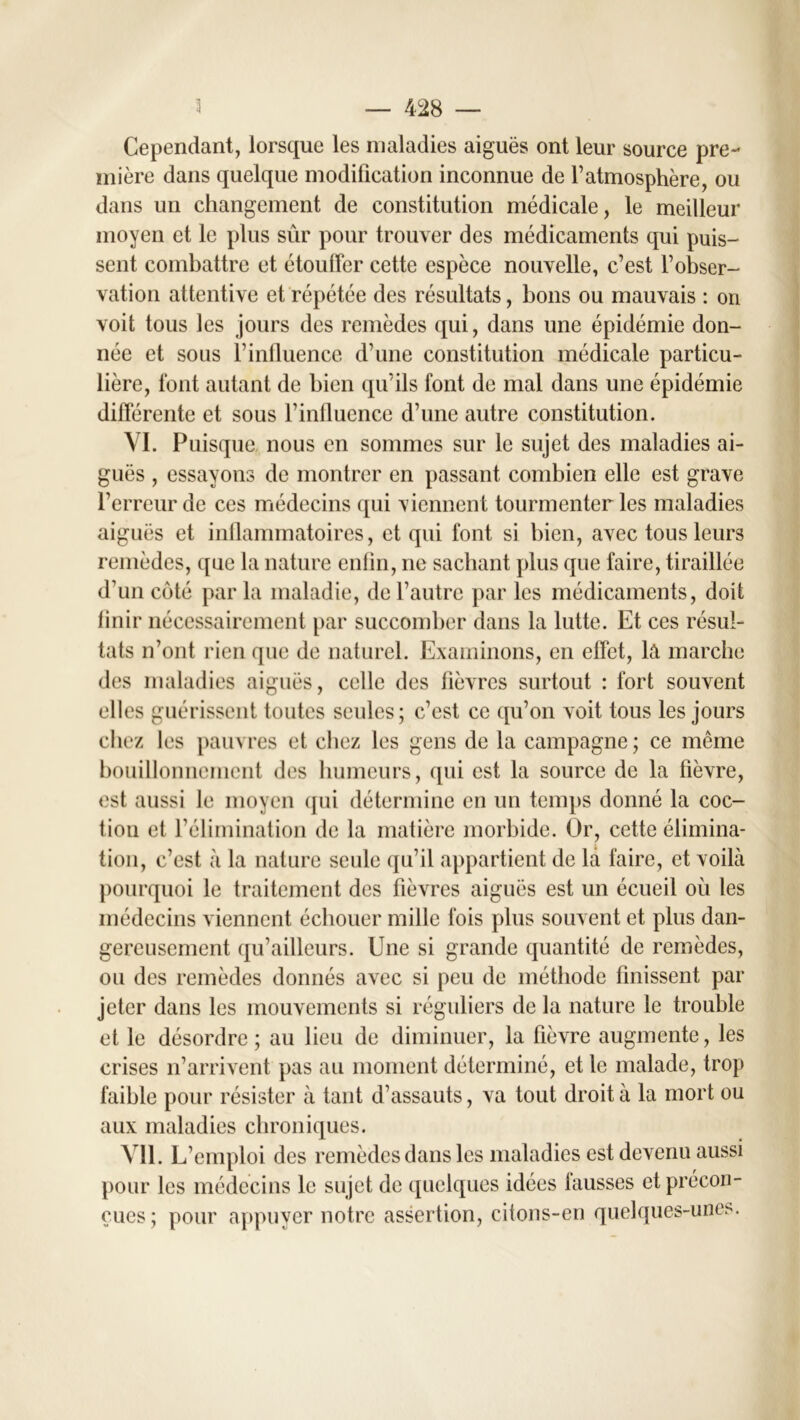 Cependant, lorsque les maladies aiguës ont leur source pre- mière dans quelque modification inconnue de l’atmosphère, ou dans un changement de constitution médicale, le meilleur moyen et le plus sur pour trouver des médicaments qui puis- sent combattre et étouffer cette espèce nouvelle, c’est l’obser- vation attentive et répétée des résultats, bons ou mauvais : on voit tous les jours des remèdes qui, dans une épidémie don- née et sous T influence d’une constitution médicale particu- lière, font autant de bien qu’ils font de mal dans une épidémie différente et sous l’influence d’une autre constitution. VI. Puisque nous en sommes sur le sujet des maladies ai- guës , essayons de montrer en passant combien elle est grave l’erreur de ces médecins qui viennent tourmenter les maladies aiguës et inflammatoires, et qui font si bien, avec tons leurs remèdes, que la nature enlin, ne sachant plus que faire, tiraillée d’un côté par la maladie, de l’autre par les médicaments, doit finir nécessairement par succomber dans la lutte. Et ces résul- tats n’ont rien que de naturel. Examinons, en effet, la marche des maladies aiguës, celle des fièvres surtout : fort souvent elles guérissent toutes seules; c’est ce qu’on voit tous les jours chez les pauvres et chez les gens de la campagne ; ce même bouillonnement des humeurs, qui est la source de la fièvre, est aussi le moyen qui détermine en un temps donné la coc- hon et l’élimination de la matière morbide. Or, cette élimina- tion, c’est à la nature seule qu’il appartient de la faire, et voilà pourquoi le traitement des fièvres aiguës est un écueil où les médecins viennent échouer mille fois plus souvent et plus dan- gereusement qu’ailleurs. Une si grande quantité de remèdes, ou des remèdes donnés avec si peu de méthode finissent par jeter dans les mouvements si réguliers de la nature le trouble et le désordre; au lieu de diminuer, la fièvre augmente, les crises n’arrivent pas au moment déterminé, et le malade, trop faible pour résister à tant d’assauts, va tout droit à la mort ou aux maladies chroniques. Vil. L’emploi des remèdes dans les maladies est devenu aussi pour les médecins le sujet de quelques idées fausses et précon- çues; pour appuyer notre assertion, citons-en quelques-unes.