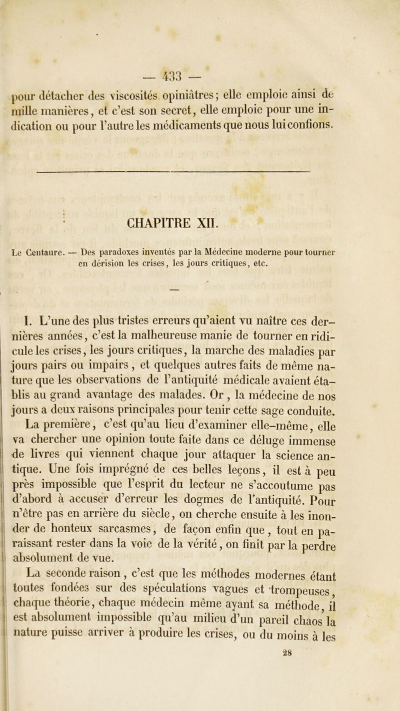 pour détacher des viscosités opiniâtres ; elle emploie ainsi de mille manières, et c’est son secret, elle emploie pour une in- dication ou pour l’autre les médicaments que nous lui confions. CHAPITRE XII. Le Centaure. — Des paradoxes inventés parla Médecine moderne pour tourner en dérision les crises, les jours critiques, etc. I. L’une des plus tristes erreurs qu’aient vu naître ces der- nières années, c’est la malheureuse manie de tourner en ridi- cule les crises, les jours critiques, la marche des maladies par jours pairs ou impairs , et quelques autres faits de même na- ture que les observations de l’antiquité médicale avaient éta- 1 blis au grand avantage des malades. Or , la médecine de nos jours a deux raisons principales pour tenir cette sage conduite. La première, c’est qu’au lieu d’examiner elle-même, elle va chercher une opinion toute faite dans ce déluge immense de livres qui viennent chaque jour attaquer la science an- tique. Une fois imprégné de ces belles leçons, il est à peu près impossible que l’esprit du lecteur ne s’accoutume pas d’abord à accuser d’erreur les dogmes de l’antiquité. Pour n’être pas en arrière du siècle, on cherche ensuite à les inon- der de honteux sarcasmes, de façon enfin que , tout en pa- raissant rester dans la voie de la vérité, on finit par la perdre absolument de vue. La seconde raison, c’est que les méthodes modernes étant toutes fondées sur des spéculations vagues et trompeuses chaque théorie, chaque médecin même ayant sa méthode il est absolument impossible qu’au milieu d’un pareil chaos* la nature puisse arriver à produire les crises, ou du moins à les 28