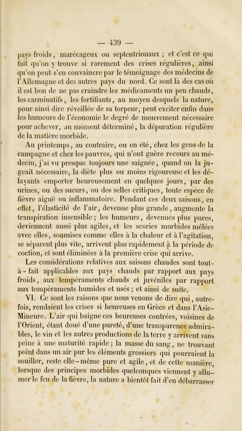 pays froids , marécageux ou septentrionaux ; et c’est ce qui fait qu’on y trouve si rarement des crises régulières, ainsi qu’on peut s’en convaincre par le témoignage des médecins de l’Allemagne et des autres pays du nord. Ce sont là des cas où il est bon de ne pas craindre les médicaments un peu chauds, les carminatifs, les fortifiants, au moyen desquels la nature, pour ainsi dire réveillée de sa torpeur, peut exciter enfin dans les humeurs de l’économie le degré de mouvement nécessaire pour achever, au moment déterminé, la dépuration régulière de la matière morbide. Au printemps, au contraire, ou en été, chez les gens de la campagne et chez les pauvres, qui n’ont guère recours au mé- decin, j’ai vu presque toujours une saignée, quand on la ju- geait nécessaire, la diète plus ou moins rigoureuse et les dé- layants emporter heureusement en quelques jours, par des urines, ou des sueurs, ou des selles critiques, toute espèce de fièvre aiguë ou inflammatoire. Pendant ces deux saisons, en effet, l’élasticité de l’air, devenue plus grande, augmente la transpiration insensible ; les humeurs, devenues plus pures, deviennent aussi plus agiles, et les scories morbides mélées avec elles, soumises comme elles à la chaleur et à l’agitation, se séparent plus vite, arrivent plus rapidement à la période de coction, et sont éliminées à la première crise qui arrive. Les considérations relatives aux saisons chaudes sont tout- à - fait applicables aux pays chauds par rapport aux pays froids, aux tempéraments chauds et juvéniles par rapport aux tempéraments humides et usés ; et ainsi de suite. VI. Ce sont les raisons que nous venons de dire qui, autre- fois, rendaient les crises si heureuses en Grèce et dans l’Asie- Mineure. L’air qui baigne ces heureuses contrées, voisines de l’Orient, étant doué d’une pureté, d’une transparence admira- bles, le vin et les autres productions de la terre y arrivent sans peine à une maturité rapide ; la masse du sang, ne trouvant point dans un air pur les éléments grossiers qui pourraient la souiller, reste elle-même pure et agile, et de cette manière, lorsque des principes morbides quelconques viennent y allu- mer le feu de la fièvre, la nature a bientôt fait d’en débarrasser