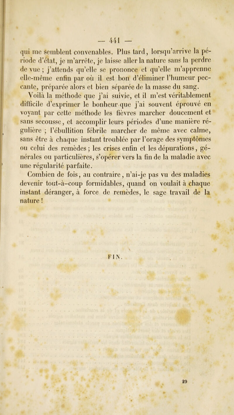 qui nie semblent convenables. Plus tard, lorsqu’arrive la pé- riode d’état, je m’arrête, je laisse aller la nature sans la perdre de vue ; j’attends qu’elle se prononce et qu’elle m’apprenne elle-même enfin par où il est bon d’éliminer l’humeur pec- cante, préparée alors et bien séparée de la masse du sang. Voilà la méthode que j’ai suivie, et il m’est véritablement difficile d’exprimer le bonheur que j’ai souvent éprouvé en voyant par cette méthode les fièvres marcher doucement et sans secousse, et accomplir leurs périodes d’une manière ré- gulière ; l’ébullition fébrile marcher de même avec calme, sans être à chaque instant troublée par l’orage des symptômes ou celui des remèdes; les crises enfin et les dépurations, gé- nérales ou particulières, s’opérer vers la fin de la maladie avec une régularité parfaite. Combien de fois, au contraire, n’ai-je pas vu des maladies devenir tout-à-coup formidables, quand on voulait à chaque instant déranger, à force de remèdes, le sage travail de la nature ! FIN. 29