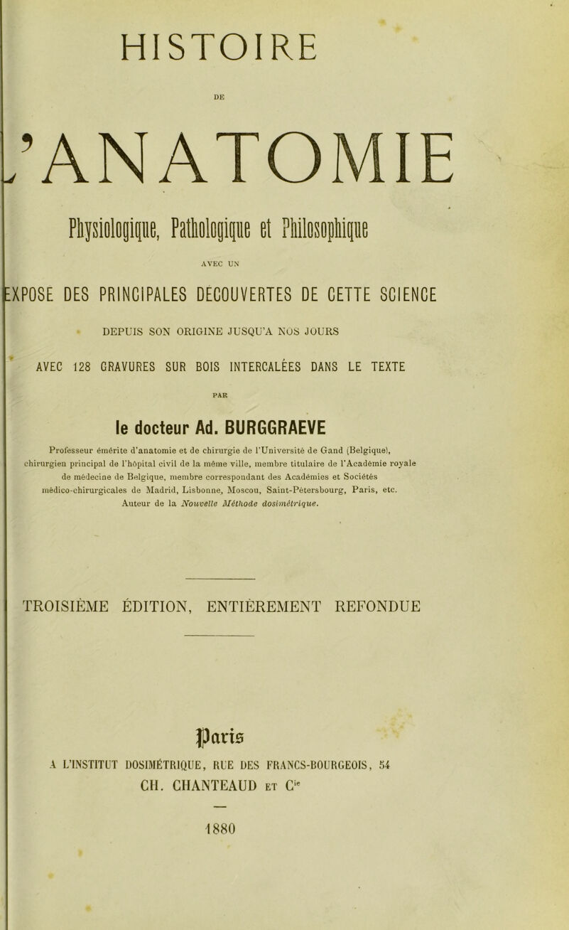 HISTOIRE ,’ANATOMIE Physiologique, Pathologique et Philosophique AVEC UN XPOSE DES PRINCIPALES DECOUVERTES DE CETTE SCIENCE DEPUIS SON ORIGINE JUSQU’A NOS JOURS AVEC 128 GRAVURES SUR BOIS INTERCALÉES DANS LE TEXTE PAR le docteur Ad. BURGGRAEVE Professeur émérite d’anatomie et de chirurgie de l’Université de Gand (Belgique), chirurgien principal de l’hôpital civil de la même ville, membre titulaire de l’Académie royale de médecine de Belgique, membre correspondant des Académies et Sociétés médico-chirurgicales de Madrid, Lisbonne, Moscou, Saint-Pétersbourg, Paris, etc. Auteur de la Nouvelle Méthode dosimétrique. TROISIÈME ÉDITION, ENTIÈREMENT REFONDUE Paris A L’INSTITUT DOSIMÉTRIQUE, RUE DES FRANCS-BOURGEOIS, 54 CH. CHANTEAUD et Cie 1880