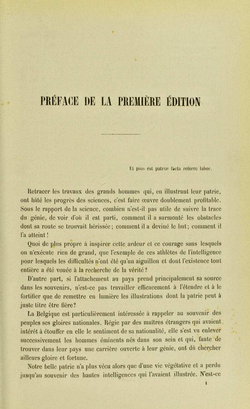 PRÉFACE IIE LA PREMIÈRE ÉDITION KL pins est patriæ facta referre labor. Retracer les travaux des grands hommes qui, en illustrant leur patrie, ont hâté les progrès des sciences, c’est faire œuvre doublement profitable. Sous le rapport de la science, combien n’est-il pas utile de suivre la trace du génie, de voir d’où il est parti, comment il a surmonté les obstacles dont sa route se trouvait hérissée; comment il a deviné le but; comment il l’a atteint ! Quoi de plus propre à inspirer cette ardeur et ce courage sans lesquels on n’exécute rien de grand, que l’exemple de ces athlètes de l’intelligence pour lesquels les difficultés n’ont été qu’un aiguillon et dont l’existence tout entière a été vouée à la recherche de la vérité ? D’autre part, si l’attachement au pays prend principalement sa source dans les souvenirs, n’est-cc pas travailler efficacement à l’étendre et à le fortifier que de remettre en lumière les illustrations dont la patrie peut à juste titre être fîêre? La Belgique est particulièrement intéressée à rappeler au souvenir des peuples ses gloires nationales. Régie par des maîtres étrangers qui avaient intérêt à étouffer en elle le sentiment de sa nationalité, elle s’est vu enlever successivement les hommes éminents nés dans son sein et qui, faute de trouver dans leur pays une carrière ouverte à leur génie, ont du chercher ailleurs gloire et fortune. Notre belle patrie n’a plus vécu alors que d’une vie végétative et a perdu jusqu’au souvenir des hautes intelligences qui l’avaient illustrée. N est-ce