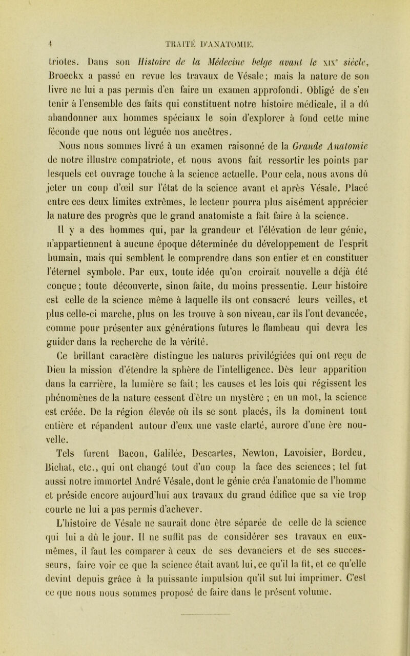 Irioles. Dans son Histoire de la Médecine belge avant le \i\r siècle, Broeckx a passé en revue les travaux deVésale; mais la nature de son livre ne lui a pas permis d’en faire un examen approfondi. Obligé de s’en tenir à l’ensemble des faits qui constituent notre histoire médicale, il a dû abandonner aux hommes spéciaux le soin d’explorer à fond cette mine féconde que nous ont léguée nos ancêtres. Nous nous sommes livré à un examen raisonné de la Grande Anatomie de notre illustre compatriote, et nous avons fait ressortir les points par lesquels cet ouvrage touche à la science actuelle. Pour cela, nous avons dû jeter un coup d’œil sur l’état de la science avant et après Yésalc. Placé entre ces deux limites extrêmes, le lecteur pourra plus aisément apprécier la nature des progrès que le grand anatomiste a fait faire à la science. Il y a des hommes qui, par la grandeur et l’élévation de leur génie, n’appartiennent à aucune époque déterminée du développement de l’esprit humain, mais qui semblent le comprendre dans son entier et en constituer l’éternel symbole. Par eux, toute idée qu’on croirait nouvelle a déjà été conçue ; toute découverte, sinon faite, du moins pressentie. Leur histoire est celle de la science même à laquelle ils ont consacré leurs veilles, et plus celle-ci marche, plus on les trouve à son niveau, car ils l’ont devancée, comme pour présenter aux générations futures le flambeau qui devra les guider dans la recherche de la vérité. Ce brillant caractère distingue les natures privilégiées qui ont reçu de Dieu la mission d’étendre la sphère de l’intelligence. Dès leur apparition dans la carrière, la lumière se fait; les causes et les lois qui régissent les phénomènes de la nature cessent d’être un mystère ; en un mot, la science est créée. De la région élevée où ils se sont placés, ils la dominent tout entière et répandent autour d’eux une vaste clarté, aurore d’une ère nou- velle. Tels furent Bacon, Galilée, Descartes, Newton, Lavoisier, Bordeu, Bicliat, etc., qui ont changé tout d’un coup la face des sciences; tel fut aussi notre immortel André Yésale, dont le génie créa l’anatomie de l’homme et préside encore aujourd’hui aux travaux du grand édifice que sa vie trop courte ne lui a pas permis d’achever. qui lui a dû le jour. Il ne suffit pas de considérer ses travaux en eux- mêmes, il faut les comparer à ceux de scs devanciers et de ses succes- seurs, faire voir ce que la science était avant lui,ce qu’il la lit, et ce quelle devint depuis grâce à la puissante impulsion qu’il sut lui imprimer. C’est ce que nous nous sommes proposé de faire dans le présent volume.