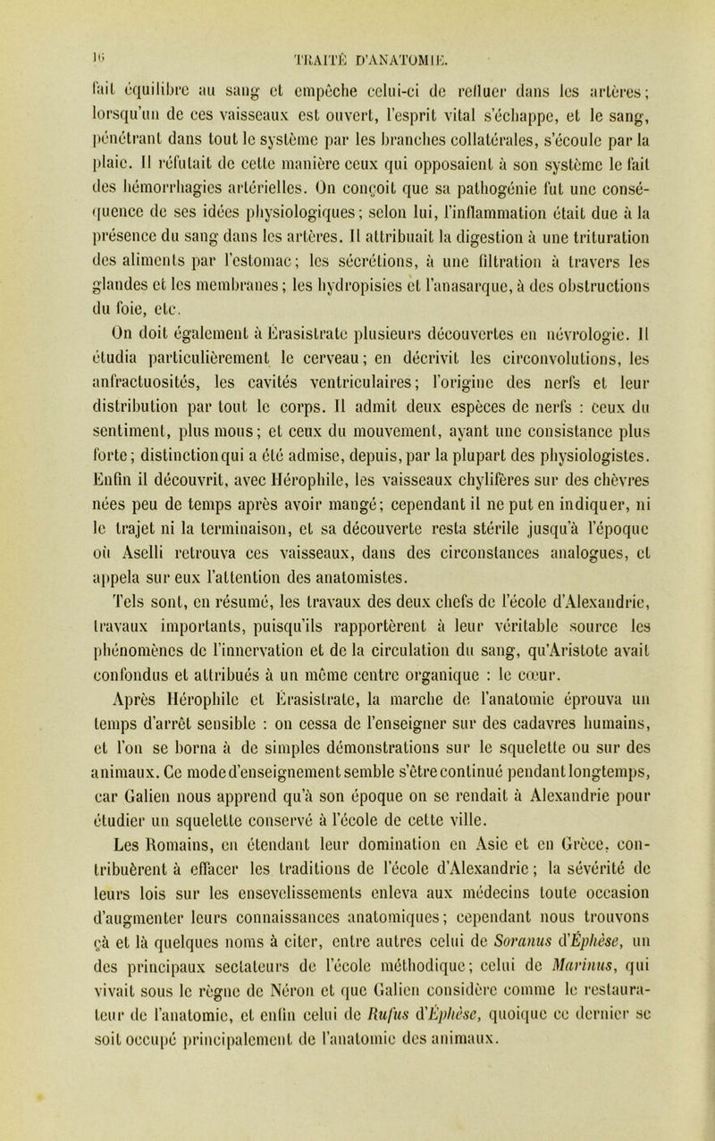 fait équilibre au sang et empêche celui-ei de relluer dans les artères; lorsqu’un de ces vaisseaux est ouvert, l’esprit vital s’échappe, et le sang, pénétrant dans touL le système par les branches collatérales, s’écoule par la plaie, il réfutait de cette manière ceux qui opposaient à son système le fait des hémorrhagies artérielles. On conçoit que sa pathogénie fut une consé- quence de ses idées physiologiques; selon lui, l’inflammation était due à la présence du sang dans les artères. Il attribuait la digestion à une trituration des aliments par l’estomac; les sécrétions, à une filtration à travers les glandes et les membranes ; les hydropisies et l’anasarque, à des obstructions du foie, etc. On doit également à Érasistratc plusieurs découvertes en névrologie. 11 étudia particulièrement le cerveau; en décrivit les circonvolutions, les anfractuosités, les cavités ventriculaires ; l’origine des nerfs et leur distribution par tout le corps. Il admit deux espèces de nerfs : ceux du sentiment, plus mous ; et ceux du mouvement, ayant une consistance plus forte ; distinction qui a été admise, depuis, par la plupart des physiologistes. Enfin il découvrit, avec Hérophile, les vaisseaux chylifères sur des chèvres nées peu de temps après avoir mangé; cependant il ne put en indiquer, ni le trajet ni la terminaison, et sa découverte resta stérile jusqu’à l’époque oit Aselli retrouva ces vaisseaux, dans des circonstances analogues, et appela sur eux l’attention des anatomistes. Tels sont, en résumé, les travaux des deux chefs de l’école d’Alexandrie, travaux importants, puisqu’ils rapportèrent à leur véritable source les phénomènes de l’innervation et de la circulation du sang, qu’Aristote avait confondus et attribués à un meme centre organique : le cœur. Après Hérophile et Erasistratc, la marche de l’anatomie éprouva un temps d’arrêt sensible : on cessa de l’enseigner sur des cadavres humains, et l’on se borna à de simples démonstrations sur le squelette ou sur des animaux. Ce mode d’enseignement semble s’être continué pendant longtemps, car Galien nous apprend qu’à son époque on se rendait à Alexandrie pour étudier un squelette conservé à l’école de cette ville. Les Romains, en étendant leur domination en Asie et en Grèce, con- tribuèrent à effacer les traditions de lecole d’Alexandrie ; la sévérité de leurs lois sur les ensevelissements enleva aux médecins toute occasion d’augmenter leurs connaissances anatomiques; cependant nous trouvons çà et là quelques noms à citer, entre autres celui de Soranus d'Éphèse, un des principaux sectateurs de l’école méthodique; celui de Marinus, qui vivait sous le règne de Néron et que Galien considère comme le restaura- teur de l’anatomie, et enfin celui de Rufus d'Éplièse, quoique ce dernier sc soit occupé principalement de l’anatomie des animaux.